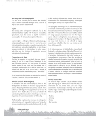 INTRO GUIA ING1M (001-021)

19/10/12

15:16

Página 16

How many LPMs have been prepared?
Each area of the curriculum has sub-divisions that represent
topics or abilities that must be developed during school life. A
Map has been designed for each of them.
English
Our country’s active participation in different areas of the
international sphere, together with the changes produced by
globalisation, make the learning of English essential to
successfully face the demands of society in the XXI century.
Learning English is a challenging and attractive activity at any age,
but particularly for young people who see it as a tool to access
information and technology and as a means of communication with
other realities and cultures. Learning English or any other foreign
language, contributes to the understanding of the mother tongue,
and at the same time it widens the opportunities to access
information in other areas of study.
Presentation of the Maps
The Maps are organised in seven levels that cover students’
learning life from the 1st year of Primary Education to the 4th
year of Secondary Education. Each level describes the expected
learning outcome for two school years. For example, level 1
corresponds approximately to the 1st and 2nd Básico, Level 2 to
the next two years, and so on. The last level (7) describes a
student whose outcome when finishing school is “outstanding”.
All this information can be found in the web site of the Unidad de
Currículum y Evaluación, www.curriculum-mineduc.cl.
Relevant aspects of the Reading Map
In concordance with the curricular emphasis aimed at the
development of the abilities and the use of language with the
purpose of acquiring information and gainning access to other
cultures and technological advances, grammar is not the focus of
attention of the Reading Map. Its role as a facilitator of
understanding and communication is acknowledged, but the role
of grammar will become more evident in the Writing Map.
The Reading Map emphasises the importance of working with
authentic texts as early as possible; their degree of complexity
increases as students move from one level to the next. By the end

16

INTRODUCTION

of their secondary school education students should be able to
read authentic texts of intermediate complexity, which implies
beginning their learning using simple authentic texts.
The Reading Map does not reject the use of the mother tongue as
a resource to monitor learning when the situation requires that
the students show evidence of comprehension and interpretation
rather than oral production. It is a well-known fact that students
of a foreign language can understand much more than they can
express orally or in writing. For this reason, the answers to the
tasks presented as examples in the Map are in Spanish. This does
not mean that students are not allowed to express
comprehension in English or that there is an intention to work
these abilities separately.
In the following pages you will find the Reading Progress Map. It
begins with a synthetic presentation of all the level. Then, each level
is presented in detail, beginning with its description, some examples
of performance that illustrate how that level of learning can be
recognised and one or two examples of work done by students of
subsidised schools, with the teacher’s comments that justify what
criteria is used to decide that the student is “within” the level. In an
appendix, you can find the complete version of the tasks from which
students’ work was collected. In the case of English, there is a
description of an initial level, before level 3, that describes a starting
situation of knowledge of this language, which can be a useful point
of reference to describe the learning of children who do not reach
level 3 by the end of 6th Básico. No examples of students’work at this
level are included.
Reading Progress Map
The aim of the English curriculum is to get students to use and
apply the language in different tasks that imply they can
understand oral and written texts, and solve simple
communicative situations orally or in writing. From this point of
view, four English Learning Maps have been designed, around the
following linguistic abilities:
• Reading
• Listening
• Writing
• Oral Expression

 