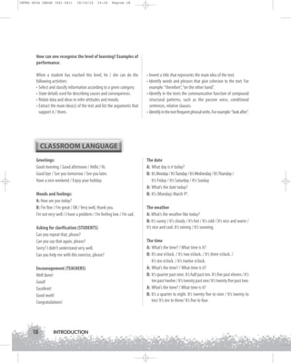 INTRO GUIA ING1M (001-021)

19/10/12

15:16

Página 18

How can one recognise the level of learning? Examples of
performance.
When a student has reached this level, he / she can do the
following activities:
• Select and classify information according to a given category.
• State details used for describing causes and consequences.
• Relate data and ideas to infer attitudes and moods.
• Extract the main idea(s) of the text and list the arguments that
support it / them.

• Invent a title that represents the main idea of the text.
• Identify words and phrases that give cohesion to the text. For
example: “therefore”, “on the other hand”.
• Identify in the texts the communicative function of compound
structural patterns, such as the passive voice, conditional
sentences, relative clauses.
• Identify in the text frequent phrasal verbs. For example: “look after”.

CLASSROOM LANGUAGE
Greetings:
Good morning / Good afternoon / Hello / Hi.
Good bye / See you tomorrow / See you later.
Have a nice weekend / Enjoy your holiday.
Moods and feelings:
A: How are you today?
B: I’m fine / I’m great / OK / Very well, thank you.
I’m not very well / I have a problem / I’m feeling low / I’m sad.
Asking for clarification (STUDENTS)
Can you repeat that, please?
Can you say that again, please?
Sorry? I didn’t understand very well.
Can you help me with this exercise, please?
Encouragement (TEACHERS)
Well done!
Good!
Excellent!
Good work!
Congratulations!

18

INTRODUCTION

The date
A: What day is it today?
B: It’s Monday / It’s Tuesday / It’s Wednesday / It’s Thursday /
It’s Friday / It’s Saturday / It’s Sunday
A: What’s the date today?
B: It’s (Monday) March 9th.
The weather
A: What’s the weather like today?
B: It’s sunny / It’s cloudy / It’s hot / It’s cold / It’s nice and warm /
It’s nice and cool. It’s raining / It’s snowing.
The time
A: What’s the time? / What time is it?
B: It’s one o’clock. / It’s two o’clock. / It’s three o’clock. /
It’s ten o’clock. / It’s twelve o’clock.
A: What’s the time? / What time is it?
B: It’s quarter past nine. It’s half past ten. It’s five past eleven./ It’s
ten past twelve / It’s twenty past one/ It’s twenty five past two.
A: What’s the time? / What time is it?
B: It’s a quarter to eight. It’s twenty five to nine / It’s twenty to
ten/ It’s ten to three/ It’s five to four.

 