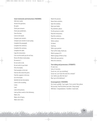 INTRO GUIA ING1M (001-021)

19/10/12

15:16

Página 19

Some Commands and Instructions (TEACHERS)
Add more words.
Answer the questions.
Be quiet.
Check your answers.
Check your predictions.
Close the door.
Come to the board.
Compare your answers.
Compare your answers in your group.
Complete the paragraph.
Complete the sentences.
Complete the summary.
Complete the table.
Copy the instructions.
Cross out the words you do not hear.
Discuss the ideas in your group.
Do exercise 1.
Do not write in ink.
Do not write in your book.
Fill in the blanks.
Find examples in the text.
Find out who wrote this poem.
Find the cognates in the text.
Go to the board.
Identify the best description.
Listen to the recording.
Listen.
Look.
Look at the pictures.
Look up these words in the dictionary.
Make a list.
Make a list of topics.
Make some notes.

Match the pictures.
Name three activities.
Open the window.
Open your books.
Pay attention, please.
Put the pictures in order.
Read the instructions.
Read the sentences.
Select the correct answer.
Silence, please.
Sit down.
Stand up.
Talk to your partner.
That’s all for today, thank you.
Work in groups of 4.
Work in groups of three or four.
Work with your partner.
Write the sentences.
Turn taking and permissions: (STUDENTS)
It’s your turn.
Sorry, it’s my turn.
Excuse me, can I say something?
Excuse me; can I leave the room for a minute?
Can I talk to you after the class?
May I go to the bathroom?
Encouragement: (TEACHERS)
Do it more carefully / Say it again / Try to correct that, please.
Not too bad / You’ll do better next time / Keep trying!
Well done / Congratulations / Excellent / Good work.

19

 
