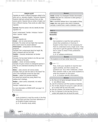 U1 GUIA ING1M (022-045).qxd

19/10/12

15:18

Página 24

ERROR ALERT
Cognates are words in different languages related to the
same root, ex.: education (English) / educación (Spanish)
Students might get confused because there are also
several words in Spanish that are similar in English, but
have a different meaning. These words are called False
Cognates.
Exercise: Read the words in the list. Identify the false
cognates in it.
actual / embarrassed / familiar / introduce / lecture /
notice / parents / realize
Answers:
The false cognates are:
Actual = real, not actual (present).
Examples: The actual cost was higher than expected.
Does anyone know her present address?
Embarrassed = avergozado/a, not embarazada
(pregnant).
Examples: She's embarrassed about her height. My
sister is pregnant with her first child.
Familiar = conocido, familiarizado, not familiar
(relative).
Examples: His face looks familiar to me. We saw most
of our relatives at the party.
Lecture = charla, not lectura (reading).
Examples: He gave a lecture on endangered species in
Chile. You can understand everything from the first
reading.
Notice = aviso, anuncio, not noticia (news).
Examples: Have you seen the notice on the board? The
news of the earthquake arrived two days later.
Parents = padres, not parientes (relatives).
Her parents got married very young. Most of my
relatives live in Santiago.
Realize = darse cuenta, comprender, not realizar
(carry out).
Example: I realized who he was.
For more information on ERROR ALERT, see page 7 of
the Introduction.

6 ++
Invite students to read the words in the Key
Word Spot and then find their definitions in
an English-English dictionary.
(L.A.: to develop study skills).

24

UNIT 1

Answers
Amish: member of an Anabaptist Christian denomination.
newbie: slang term for a newcomer to online gaming or
an Internet activity.
link: a connection between two or more people or things.
soaps: (also soap opera) a story which is broadcast
everyday or several times a week on television or radio.

PAGE 12

READING
7 +
Ask students to read the text quickly to
check their predictions in Exercise 4.
Explain to them that it is not necessary for
them to understand every single word. They
only have to get the general meaning of the
text in order to check if their predictions
were right.
(L.A: to validate predictions).
Answers
The students do not have similar ways of life.

8 ++
Now, invite your students to read the text
again carefully, and then answer the
questions (a – e) in their notebooks. Check
their answers orally or ask some students to
write the answers on the board.
(L.A.: to localize specific information).
a.
b.
c.
d.
e.

Answers
No, they are not typical teenagers because they live
in very different ways.
Josh 95 is American and Pink Sunshine is Australian.
Yes, he does, because he can go to a cyber cafe and
be in contact with the rest of the world.
She has e-lessons. She studies through the Internet.
Yes, it is. Because it is the way they can be in
contact with people from all around the world.

 