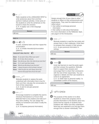 U1 GUIA ING1M (022-045).qxd

19/10/12

15:18

Página 26

12 +

Reflection Spot

Refer students to the LANGUAGE SPOT to
write sentences about their and their
partner’s habitual activities. Invite some of
the students to write the sentences on the
board to check the answers.
(L.A.: to apply/ use a new language
structure).
Answers
Will vary

Assign enough time of your class to allow
students to reflect on their achievements and
weaknesses. They read the statements and
reflect about:
• their ability to exchange personal
information
• their ability to write about themselves
For more information on the Reflection Spot,
see page 6 of the Introduction.

16 +++

PAGE 14

13 ++

Motivate students to read the two posts and
answer them in their notebooks. Invite them
to compare their answers in their groups.
(L.A.: to give personal information in
writing).

1

In pairs, students listen and then repeat the
conversation.
(L.A.: to imitate intonation/pronunciation
patterns).

TRANSCRIPT ORAL PRACTICE
Diana:
Steve:
Diana:
Steve:
Diana:
Steve:
Diana:

1

Hi, my name's Diana. What's your name?
Hi, I'm Steve. Nice to meet you.
How old are you, Steve. And, where do you come from?
I'm 14, and I come from Canada.
What do you like doing in your free time?
I always do sports or visit my friends. And you?
I often do sports too, and I always chat on the
Internet with people from all over the world.

Answers
Will vary

PAGE 15

17

15 ++
Encourage students to complete the post to
introduce themselves to a Forum Chat.
Motivate them to be creative and write as if
they were chatting. You can assign this
activity as homework and check it orally the
next class
(L.A.: to express personal information).

26

UNIT 1

FL

Invite fast learners to read the posts again
and then answer the questions. Motivate
them to support their answers and
encourage them to share their conclusions
with the rest of their classmates. You can
organize a debate and then ask students to
come to an agreement.
(L.A.: to relate topic to personal reality / to
consolidate content of the lesson).

14 +++
Motivate students to replace the parts
underlined with information that is true for
them and then role-play the conversation in
front of their classmates.
(L.A.: to ask for and give personal
information).

+++

Answers
Will vary



 LET’S CHECK
18 The purpose of this section is to allow
students to check their progress and to
provide information to the teacher about any
points that the majority of students have
problems with. Make sure they understand
what they are expected to do and give them
enough time to answer individually. Then

 