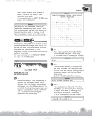 U1 GUIA ING1M (022-045).qxd

19/10/12

15:18

Página 27

TEEN LIFE
TEEN LIFE

check on the board to allow students to
correct their work and assign a mark
according to the scale.
For more information on LET'S CHECK, see
page 6 of the Introduction.
Answers
Will vary. Accept any coherent ideas. For example: I
always swim in the swimming pool in summer. I hardly
ever eat hamburgers or junk food. I never sleep on my
stomach. I sometimes talk to my friends on my cell
phone. I usually play computer games in the evening.

REAL LIFE SPOT
This section is intended to allow students to make
connections between the topic of the lesson and
real life, and at the same time provide additional
information that may be useful for them.
Make sure you give enough time to read and then
elicit their comments.
For more information on the REAL LIFE SPOT,
see page 6 of the Introduction.

LESSON 2

TEENAGE TALK

BEFORE LISTENING
1

2 ++
Now, in pairs, students make a list of other
words related to teenagers. Check orally.
(L.A: to relate previous knowledge to the topic).
Answers
Will vary

PAGE 16

LISTENING

Answers
COMPUTERS / FASHION / FRIENDS / MUSIC / PARTIES
/ SPORTS / VIDEOGAMES
+ + + + + + + + N + + + + S +
+ + + + + + + + O S + + E + +
S E M A G O E D I V P I + + +
+ + + + + + + + H + T O + + +
+ + + + + + + + S R + + R + +
+ + + S + + + + A + + + + T +
+ + + + R + + P F + + + + + S
+ + + + + E + + + + + + + + +
+ + + + + + T + + + + + + + +
+ + + + + + + U + + + + + + +
F R I E N D S M P + + + + + +
+ + + + + + + U + M + + + + +
+ + + + + + + S + + O + + + +
+ + + + + + + I + + + C + + +
+ + + + + + + C + + + + + + +

+
Brainstorm students’ ideas about things or
activities that are related to teen culture.
Motivate them to find seven words related
to this topic in the Word Search puzzle. You
can divide the class into groups or pairs and
organize a competition, setting a time limit.
(L.A.: to use previous knowledge to
understand new vocabulary).

3 +++
Draw students’ attention to the photo and
ask them to answer the questions in their
groups. Invite one member of each group to
share their answers with the rest of their
classmates.
(L.A.: to infer information from pictures).
Answers
Will vary according to students’ ideas.

4 +++
Have students read the words in the Key
Word Spot and then identify their meanings
in the list. Allow them to use bilingual or
monolingual dictionaries if necessary.
(L.A.: to infer meaning from the context).
Answers
a. fed up; b. look forward to; c. wool

27

 