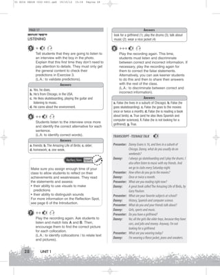 U1 GUIA ING1M (022-045).qxd

19/10/12

15:18

Página 28

Answers
look for a girlfriend (1); play the drums (3); talk about
music (2); wear a nice jacket (4)

PAGE 17

LISTENING
5 +

8 +++

2

Tell students that they are going to listen to
an interview with the boy in the photo.
Explain that this first time they don’t need to
pay attention to details. They must only get
the general content to check their
predictions in Exercise 3.
(L.A.: to validate predictions).
Answers
a. Yes, he does.
b. He’s from Chicago, in the USA.
c. He likes skateboarding, playing the guitar and
listening to music.
d. He cares about the environment.

6 ++

2

Students listen to the interview once more
and identify the correct alternative for each
sentence.
(L.A: to identify correct words).
Answers
a. friends; b. The Amazing Life of Birds; c. older;
d. homework; e. one week.
Reflection Spot

Make sure you assign enough time of your
class to allow students to reflect on their
achievements and weaknesses. They read
the statements and assess:
• their ability to use visuals to make
predictions
• their ability to distinguish sounds
For more information on the Reflection Spot,
see page 6 of the Introduction.

7 ++

2

Play the recording again. Ask students to
listen and match lists A and B. Then,
encourage them to find the correct picture
for each collocation.
(L.A.: to identify collocations / to relate text
and pictures).

28

UNIT 1

2

Play the recording again. This time,
students must listen and discriminate
between correct and incorrect information. If
necessary, play the recording again for
them to correct the false statements.
Alternatively, you can ask keener students
to do this and then to share their answers
with the rest of the class.
(L.A.: to discriminate between correct and
incorrect information).
Answers
a. False (he lives in a suburb of Chicago). b. False (he
goes skateboarding). c. False (he goes to the movies
once or twice a month). d. False (he is reading a book
about birds). e. True (and he also likes Spanish and
computer sciences). f. False (he is not looking for a
girlfriend). g. True.

TRANSCRIPT - TEENAGE TALK

2

Presenter: Danny Evans is 16, and lives in a suburb of
Chicago. Danny, what do you usually do on
weekends?
Danny:
I always go skateboarding and I play the drums. I
also often listen to music with my friends. And
we go to clubs every Saturday night.
Presenter: How often do you go to the movies?
Danny:
Once or twice a month.
Presenter: What are you reading right now?
Danny:
A great book called The Amazing Life of Birds, by
Gary Paulsen.
Presenter: What are your favorite subjects at school?
Danny:
History, Spanish and computer science.
Presenter: What do you and your friends talk about?
Danny:
Girls, sports and music.
Presenter: Do you have a girlfriend?
Danny:
No; all the girls like older boys, because they have
cars, and jobs and money. Anyway, I’m not
looking for a girlfriend.
Presenter: What are you wearing today?
Danny:
I’m wearing a fleece jacket, jeans and sneakers.

 