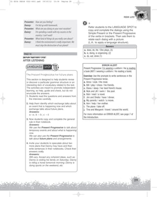 U1 GUIA ING1M (022-045).qxd

19/10/12

15:18

Página 29

TEEN LIFE
TEEN LIFE

Presenter:
Danny:
Presenter:
Danny:

How are you feeling?
I’m fed up with homework.
What are you doing on your next vacation?
I’m spending a week with my cousins in the
country. I can’t wait!
Presenter: What kind of things do you really care about?
Danny:
I think the environment is really important. We
must stop the destruction of our planet!
PAGE 18

9 +
Refer students to the LANGUAGE SPOT to
copy and complete the dialogs using the
Simple Present or the Present Progressive
of the verbs in brackets. Then ask them to
relate each dialog with a picture.
(L.A.: to apply a language structure).
Answers
a. does, do, He / She plays. (3)
b. is, doing, is organizing. (2)
c. do, eat, drink (1)

AFTER LISTENING
LANGUAGE SPOT
The Present Progressive for future plans
This section is designed to help students revise
or discover a particular grammar structure or an
interesting item of vocabulary related to the text.
The activities are meant to promote independent
learning, so help, guide and check, but do not
enunciate the answers.
1. Students read the questions and answers from
the interview carefully.
2. Help them identify which exchange talks about
an event that is happening now and which
exchange talks about future plans.
Answers:
a.- a.; b. – b.; c. – ii.
3. Now students copy and complete the general
rule in their notebook.
Answers:
We use the Present Progressive to talk about
temporary events and about what is happening
now.
We can also use the Present Progressive to
talk about future plans and arrangements.

ERROR ALERT
Present Progressive: I’m wearing a uniform / He is reading
a book (NOT: I wearing a uniform / He reading a book)
Exercise: Use the prompts to write sentences in the
Present Progressive tense.
a. Anna / cook / the meal.
b. Bill / play / chess / his friends.
c. Diana / sleep / her best friend’s house.
d. Nick and Jill / swim / the pool.
e. Bob / read / a novel.
f. Jim and Sheila / have / dinner.
g. My parents / watch / a movie.
h. Ann / help / her mother.
i. The plane / take off.
j. Tina and Margaret / travel / around the world.
For more information on ERROR ALERT, see page 7 of
the Introduction.

4. Invite your students to speculate about two
more plans that Danny may have and then
write sentences in their notebooks. Check their
answers orally.
Answers:
Will vary. Accept any coherent ideas, such as:
Danny is visiting his family on Saturday; Danny
is riding a horse tomorrow morning; Danny is
doing sports on the weekend, etc.

29

 
