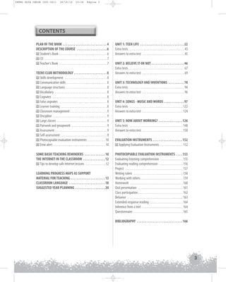 INTRO GUIA ING1M (001-021)

19/10/12

15:16

Página 3

CONTENTS
PLAN OF THE BOOK . . . . . . . . . . . . . . . . . . . . . . . . . . . . 4
DESCRIPTION OF THE COURSE . . . . . . . . . . . . . . . . . . . 6
Student's Book . . . . . . . . . . . . . . . . . . . . . . . . . . . . . . . . . . 6
CD . . . . . . . . . . . . . . . . . . . . . . . . . . . . . . . . . . . . . . . . . . . . . 7
Teacher's Book . . . . . . . . . . . . . . . . . . . . . . . . . . . . . . . . . . 7
TEENS CLUB METHODOLOGY . . . . . . . . . . . . . . . . . . . . . 8
Skills development . . . . . . . . . . . . . . . . . . . . . . . . . . . . . . 8
Communicative skills . . . . . . . . . . . . . . . . . . . . . . . . . . . . . 8
Language structures . . . . . . . . . . . . . . . . . . . . . . . . . . . . . 8
Vocabulary . . . . . . . . . . . . . . . . . . . . . . . . . . . . . . . . . . . . . 8
Cognates . . . . . . . . . . . . . . . . . . . . . . . . . . . . . . . . . . . . . . . 8
False cognates . . . . . . . . . . . . . . . . . . . . . . . . . . . . . . . . . . 8
Learner training . . . . . . . . . . . . . . . . . . . . . . . . . . . . . . . . . 8
Classroom management . . . . . . . . . . . . . . . . . . . . . . . . . . 9
Discipline . . . . . . . . . . . . . . . . . . . . . . . . . . . . . . . . . . . . . . . 9
Large classes . . . . . . . . . . . . . . . . . . . . . . . . . . . . . . . . . . . . 9
Pairwork and groupwork . . . . . . . . . . . . . . . . . . . . . . . . . 9
Assessment . . . . . . . . . . . . . . . . . . . . . . . . . . . . . . . . . . . . . 9
Self-assessment . . . . . . . . . . . . . . . . . . . . . . . . . . . . . . . . . 9
Photocopiable evaluation instruments . . . . . . . . . . . . . 10
Error alert . . . . . . . . . . . . . . . . . . . . . . . . . . . . . . . . . . . . . 10
SOME BASIC TEACHING REMINDERS . . . . . . . . . . . . . 10
THE INTERNET IN THE CLASSROOM . . . . . . . . . . . . . . 12
Tips to develop safe Internet lessons . . . . . . . . . . . . . . 12
LEARNING PROGRESS MAPS AS SUPPORT
MATERIAL FOR TEACHING . . . . . . . . . . . . . . . . . . . . . . 13
CLASSROOM LANGUAGE . . . . . . . . . . . . . . . . . . . . . . . 18
SUGGESTED YEAR PLANNING . . . . . . . . . . . . . . . . . . . 20

UNIT 1: TEEN LIFE . . . . . . . . . . . . . . . . . . . . . . . . . . . . 22
Extra tests . . . . . . . . . . . . . . . . . . . . . . . . . . . . . . . . . . . . . . . . 43
Answers to extra test . . . . . . . . . . . . . . . . . . . . . . . . . . . . . . 45
UNIT 2: BELIEVE IT OR NOT . . . . . . . . . . . . . . . . . . . . . 46
Extra tests . . . . . . . . . . . . . . . . . . . . . . . . . . . . . . . . . . . . . . . . 67
Answers to extra test . . . . . . . . . . . . . . . . . . . . . . . . . . . . . . 69
UNIT 3: TECHNOLOGY AND INVENTIONS . . . . . . . . . . 70
Extra tests . . . . . . . . . . . . . . . . . . . . . . . . . . . . . . . . . . . . . . . . 94
Answers to extra test . . . . . . . . . . . . . . . . . . . . . . . . . . . . . . 96
UNIT 4: SONGS - MUSIC AND WORDS . . . . . . . . . . . . . 97
Extra tests . . . . . . . . . . . . . . . . . . . . . . . . . . . . . . . . . . . . . . 122
Answers to extra test . . . . . . . . . . . . . . . . . . . . . . . . . . . . . 124
UNIT 5: HOW ABOUT WORKING? . . . . . . . . . . . . . . . 126
Extra tests . . . . . . . . . . . . . . . . . . . . . . . . . . . . . . . . . . . . . . 148
Answers to extra test . . . . . . . . . . . . . . . . . . . . . . . . . . . . . 150
EVALUATION INSTRUMENTS . . . . . . . . . . . . . . . . . . . 152
Applying Evaluation Instruments . . . . . . . . . . . . . . . . 152
PHOTOCOPIABLE EVALUATION INSTRUMENTS . . . . 155
Evaluating listening comprehension . . . . . . . . . . . . . . . . 155
Evaluating reading comprehension . . . . . . . . . . . . . . . . . 156
Project . . . . . . . . . . . . . . . . . . . . . . . . . . . . . . . . . . . . . . . . . 157
Writing rubric . . . . . . . . . . . . . . . . . . . . . . . . . . . . . . . . . . . 158
Working with others . . . . . . . . . . . . . . . . . . . . . . . . . . . . . . 159
Homework . . . . . . . . . . . . . . . . . . . . . . . . . . . . . . . . . . . . . . 160
Oral presentation . . . . . . . . . . . . . . . . . . . . . . . . . . . . . . . . 161
Class participation . . . . . . . . . . . . . . . . . . . . . . . . . . . . . . . . 162
Behavior . . . . . . . . . . . . . . . . . . . . . . . . . . . . . . . . . . . . . . . . 163
Extended-response reading . . . . . . . . . . . . . . . . . . . . . . . . 164
Inference from a text . . . . . . . . . . . . . . . . . . . . . . . . . . . . . 164
Questionnaire . . . . . . . . . . . . . . . . . . . . . . . . . . . . . . . . . . . 165
BIBLIOGRAPHY . . . . . . . . . . . . . . . . . . . . . . . . . . . . . 166

3

 
