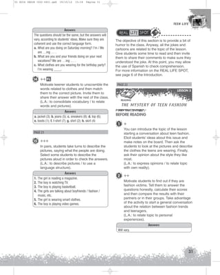 U1 GUIA ING1M (022-045).qxd

19/10/12

15:18

Página 31

TEEN LIFE
TEEN LIFE

Answers
The questions should be the same, but the answers will
vary, according to students' ideas. Make sure they are
coherent and use the correct language form.
a. What are you doing on Saturday morning? I'm / We
are …ing … .
b. What are you and your friends doing on your next
vacations? We are …ing … .
c. What clothes are you wearing for the birthday party?
I'm wearing ____.

14 ++ FL
Motivate keener students to unscramble the
words related to clothes and then match
them to the correct picture. Invite them to
share their answer with the rest of the class.
(L.A.: to consolidate vocabulary / to relate
words and pictures).
Answers
a. jacket (3); b. jeans (5); c. sneakers (8); d. top (6);
e. boots (1); f. t-shirt (7); g. shirt (2); h. skirt (4)

PAGE 21

15 +++
In pairs, students take turns to describe the
pictures, saying what the people are doing.
Select some students to describe the
pictures aloud in order to check the answers.
(L.A.: to describe pictures / to use a
language structure).
1.
2.
3.
4.
5.
6.

Answers
The girl is reading a magazine.
The boy is watching TV.
The boy is playing basketball.
The girls are talking about boyfriends / fashion /
music, etc.
The girl is wearing smart clothes.
The boy is playing video games.

REAL LIFE SPOT
The objective of this section is to provide a bit of
humor to the class. Anyway, all the jokes and
cartoons are related to the topic of the lesson.
Give students some time to read and then invite
them to share their comments to make sure they
understood the joke. At this point, you may allow
the use of Spanish to check comprehension.
For more information on the REAL LIFE SPOT,
see page 6 of the Introduction.

PAGE 22
LESSON 3

THE MYSTERY OF TEEN FASHION

READING

BEFORE READING
1

+
You can introduce the topic of the lesson
starting a conversation about teen fashion.
Elicit students’ ideas about this issue and
make notes on the board. Then ask the
students to look at the pictures and describe
the clothes the teens are wearing. Finally,
ask their opinion about the style they like
most.
(L.A.: to express opinions / to relate topic
with own reality).

2 ++
Motivate students to find out if they are
fashion victims. Tell them to answer the
questions honestly, calculate their scores
and then compare the results with their
partners or in their groups. Take advantage
of the activity to start a general conversation
about the relation between fashion trends
and teenagers.
(L.A.: to relate topic to personal
experiences).
Answers
Will vary.

31

 
