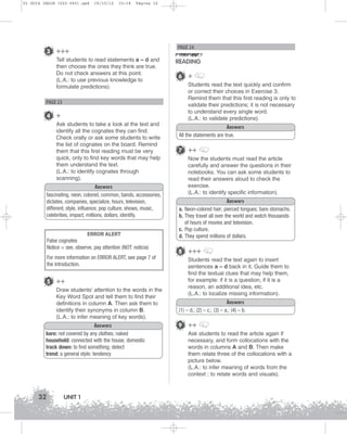 U1 GUIA ING1M (022-045).qxd

19/10/12

15:18

Página 32

PAGE 24

3 +++
Tell students to read statements a – d and
then choose the ones they think are true.
Do not check answers at this point.
(L.A.: to use previous knowledge to
formulate predictions).

READING
6 +
Students read the text quickly and confirm
or correct their choices in Exercise 3.
Remind them that this first reading is only to
validate their predictions; it is not necessary
to understand every single word.
(L.A.: to validate predictions).

PAGE 23

4 +
Ask students to take a look at the text and
identify all the cognates they can find.
Check orally or ask some students to write
the list of cognates on the board. Remind
them that this first reading must be very
quick, only to find key words that may help
them understand the text.
(L.A.: to identify cognates through
scanning).

Answers
All the statements are true.

7 ++
Now the students must read the article
carefully and answer the questions in their
notebooks. You can ask some students to
read their answers aloud to check the
exercise.
(L.A.: to identify specific information).

Answers
fascinating, neon, colored, common, bands, accessories,
dictates, companies, specialize, hours, television,
different, style, influence, pop culture, shows, music,
celebrities, impact, millions, dollars, identify.

a.
b.

ERROR ALERT

c.
d.

False cognates
Notice = see, observe, pay attention (NOT: noticia)
For more information on ERROR ALERT, see page 7 of
the Introduction.

5 ++
Draw students’ attention to the words in the
Key Word Spot and tell them to find their
definitions in column A. Then ask them to
identify their synonyms in column B.
(L.A.: to infer meaning of key words).
Answers
bare: not covered by any clothes; naked
household: connected with the house; domestic
track down: to find something; detect
trend: a general style; tendency

32

UNIT 1

Answers
Neon-colored hair; pierced tongues; bare stomachs.
They travel all over the world and watch thousands
of hours of movies and television.
Pop culture.
They spend millions of dollars.

8 +++
Students read the text again to insert
sentences a – d back in it. Guide them to
find the textual clues that may help them,
for example: if it is a question, if it is a
reason, an additional idea, etc.
(L.A.: to localize missing information).
Answers
(1) – d.; (2) – c.; (3) – a.; (4) – b.

9 ++
Ask students to read the article again if
necessary, and form collocations with the
words in columns A and B. Then make
them relate three of the collocations with a
picture below.
(L.A.: to infer meaning of words from the
context ; to relate words and visuals).

 