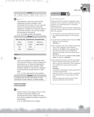 U1 GUIA ING1M (022-045).qxd

19/10/12

15:18

Página 33

TEEN LIFE
TEEN LIFE

Answers
a. – v. (3); b. – iii. (1); c. – i. (2); d. – iv.; e. – ii.; f. – vi.

LANGUAGE SPOT
Expressing quantity

10 ++
Tell students to copy the chart into their
notebooks and then complete it with
information from the text. You can copy the
chart on the board and then ask some
students to complete it to allow the class to
check their answers. You can also assign
this exercise as homework.
(L.A.: to extract specific information).
Answers
Parts of the body Entertainment Household items
tongue

TV shows

safety pins

stomachs

movies

rubber bands

hair

music

ankle

magazines

PAGE 25

11 +++
Invite your students to read the text once
more and find words in it that correspond to
descriptions a – e. Read the descriptions
aloud and analyze them carefully. Draw
students’ attention to the kind (or category)
of word that they should look for in each
case.
(L.A.: to infer meaning from the context).
Answers
a. (adjective) cool; b. (noun) trend spotter; c. (noun)
accessories; d. (noun) influence; e. (adverb) steadily.

Remember that this section is designed to help
students revise or discover a particular grammar
structure or an interesting item of vocabulary
related to the text.
The activities are meant to promote independent
learning, so help, guide and check, but do not tell
them the answers.
1. Ask students to read the sentences from the
text, paying special attention to the words in
bold.
2. Guide them to identify what the words in bold
express in each sentence.
Answers: b.
3. Now, students copy and complete the general
rule in their notebooks. Draw students’
attention to the Note in the Language Spot,
and make sure they know the difference
between Countable and Uncountable Nouns.
Answers:
We use words such as a lot of, a few, some,
many, to express a quantity.
4. Now students go back to the text and identify
all the sentences that express quantity. Ask
them to copy the sentences in their notebooks
and underline the words used to express
quantity.
Answers:
Companies trend spotters watch a lot of hours
of movies and television.
A lot of TV shows, music, movies, magazines
and celebrities have a huge impact on teen
style.
Clothing companies spend a lot of money
trying to identify the next hot trend.

AFTER READING
12 +
Ask the class to form groups of four or five
students to talk about clothes and
accessories they wear. Explain that they
can use the questions provided to guide the
conversation.
(L.A.: to relate topic to own reality).

33

 
