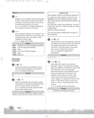 U1 GUIA ING1M (022-045).qxd

19/10/12

15:19

Página 36

PAGE 29

3 ++
Explain to your students that they are going
to listen to two poems related to the title of
the lesson. Ask them to read it and choose
the alternative they think is correct.
(L.A.: to use titles to formulate predictions).
Do not check answers at this point.

4 +++
Draw students’ attention to the words in the
Key Word Spot. Tell them to look them up in
a dictionary and then copy them in their
notebooks. Check orally.
(L.A.: to apply study skills).
folks:
fume:
mean:
swear:
unfair:
utterly:

Answers
members of your family, especially your parents.
to be very angry about something.
angry.
to use rude or offensive language.
unjust.
totally, very.

ERROR ALERT
Draw students’ attention to the difference between the
/i:/ sound, as in leave, and the /I/ sound, as in live.
Exercise: Listen to the following word pairs. Repeat
them, being careful to make the distinction between the
two sounds.
pit / Pete; bitch / beach; living / leaving; gin / Jean; bid
/ bead; pick / peak; mid / mead; lick / leak; grin / green
Tongue twister:
Does Jim still steal Jill’s jeans?
For more information on ERROR ALERT, see page 7 of
the Introduction.

7 ++

5

Tell students to read the sentences. Play the
recording of the second poem and ask them
to number the phrases in the order they
hear them. They then listen to the poem
once more to check their answers.
(L.A.: to identify the sequence of
information).
Answers
c.; e.; b.; d.; a.

LISTENING
5 +

8 +++

5

Play the recording. Ask students to listen
and check their predictions in Exercise 3.
(L.A.: to validate predictions).
Answers
b.

6 ++

5

Play the recording of the first poem again.
Tell students to choose the alternative they
think is correct. Check on the board.
(L.A.: to identify the words said and relate
them to their written form).
Answers
sleepy; on end; leave; think; swear; reeling; be; living.

36

UNIT 1

5

Ask students to read the comments in
Exercise 1 again. Then play the recording
again and tell them to identify the topics that
are mentioned. You can encourage
advanced learners to also identify how the
topics are mentioned in the poem. For
example: That music is too loud / their
music cracks the ceiling; You sleep too
much / sleepy; You spend too much on the
phone / They talk for hours on end; Your
room is a mess / They’ll leave their room
a mess
(L.A.: to identify general information).
Answers
All of them are mentioned in the poem.

 