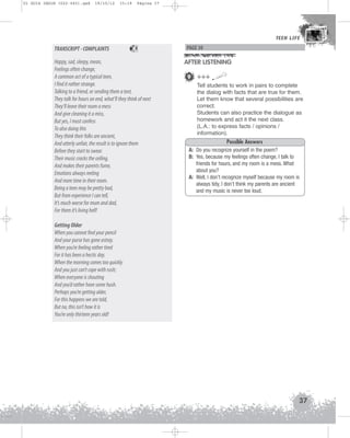 U1 GUIA ING1M (022-045).qxd

19/10/12

15:19

Página 37

TEEN LIFE
TEEN LIFE

TRANSCRIPT - COMPLAINTS

5

Happy, sad, sleepy, mean,
Feelings often change,
A common act of a typical teen,
I find it rather strange.
Talking to a friend, or sending them a text,
They talk for hours on end, what’ll they think of next
They’ll leave their room a mess
And give cleaning it a miss,
But yes, I must confess
To also doing this
They think their folks are ancient,
And utterly unfair, the result is to ignore them
Before they start to swear.
Their music cracks the ceiling,
And makes their parents fume,
Emotions always reeling
And more time in their room.
Being a teen may be pretty bad,
But from experience I can tell,
It’s much worse for mum and dad,
For them it’s living hell!

PAGE 30

AFTER LISTENING
9 +++
Tell students to work in pairs to complete
the dialog with facts that are true for them.
Let them know that several possibilities are
correct.
Students can also practice the dialogue as
homework and act it the next class.
(L.A.: to express facts / opinions /
information).
Possible Answers
A: Do you recognize yourself in the poem?
B: Yes, because my feelings often change, I talk to
friends for hours, and my room is a mess. What
about you?
A: Well, I don’t recognize myself because my room is
always tidy, I don’t think my parents are ancient
and my music is never too loud.

Getting Older
When you cannot find your pencil
And your purse has gone astray.
When you’re feeling rather tired
For it has been a hectic day.
When the morning comes too quickly
And you just can’t cope with rush;
When everyone is shouting
And you’d rather have some hush.
Perhaps you’re getting older,
For this happens we are told,
But no, this isn’t how it is
You’re only thirteen years old!

37

 