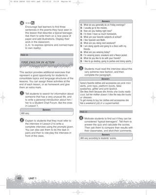 U1 GUIA ING1M (022-045).qxd

19/10/12

15:19

Página 40

16 +++ FL
Encourage fast learners to find three
sentences in the poems they have seen in
this lesson that describe a typical teenager.
Ask them to write them on a nice piece of
paper and add illustrations. Display their
work in the classroom.
(L.A.: to express opinions and connect topic
to own reality).

PAGE 34
YOUR ENGLISH IN ACTION

A:
B:
A:
B:
A:
B:
A:
B:
A:
B:
A:
B:

Answers
What do you generally do on Friday evenings?
I usually go to the movies.
How are you feeling right now?
I’m tired. I have so much homework.
What are your favorite subjects at school?
I like Spanish and Math.
What are you doing next weekend?
I am doing sports and going to a disco with my
friends.
What are you wearing today?
I’m wearing jeans, sneakers and a fleece jacket.
What do you like to do with your friends?
I like to go skating, going to parties and doing sports.

3 Students must read the interview about this
This section provides additional exercises that
represent a good opportunity for students to
consolidate topics and language structures of the
lessons. You can assign these activities at the
end of each lesson, or as homework and give
them an extra mark.

1

Tell students to search for information about
someone that has a very unusual life, and
to write a personal introduction about him /
her to a Student Chat Forum, like the ones
in Lesson 1.
Answers

Will vary.

2 Explain to students that they must refer to
the interview in Lesson 2 to write a
complete interview using the prompts given.
You can also ask them to do this task in
pairs and then to role-play the interview in
front of the class.

40

UNIT 1

very extreme new fashion, and then
complete the paragraph.
Answers
Sonia’s favorite clothes and accessories are pink mini
skirts, pink tops, platform boots, false
eyelashes, glitter and pink lipstick.
She likes them because she thinks she looks really
cool, but her mother doesn t like the way she looks
or dresses.
To get money to buy her clothes and accessories she
has a weekend job in a supermarket.

PAGE 35

4 Motivate students to find out if they can be
considered “typical teenagers”. Tell them to
answer the quiz and calculate the scores.
Then ask them to compare their results with
their classmates, and elicit their comments.
Answers
Will vary according to students’ scores.

 