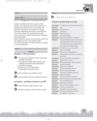 U1 GUIA ING1M (022-045).qxd

19/10/12

15:19

Página 41

TEEN LIFE
TEEN LIFE

PAGE 36

PAGE 38

UNIT CHECK

6 1 – d.; 2 – a.; 3 – c.; 4 – b.; 5 – e.
TRANSCRIPT: DIAMOND LAMOUR’S LIFE

Explain to students that the purpose of this
section is to help them revise the contents and
evaluate their performance in the whole unit.
Read the instructions and make sure all the
students understand what they are expected to
do in each activity. Encourage them to give
honest answers in order to detect their strengths
and weaknesses.
Check students’ results and revise any points that
the majority of them had problems with.
For more information on UNIT CHECK, see page
6 of the Introduction.

Interviewer:
Diamond:
Interviewer:
Diamond:

PAGE 37
Answers
READING - TWO CULTURES

1

a. The girl lives in Shanghai, in China. The boy lives
in Seattle, in the USA.
b. She goes to her sports club to do judo or play
baseball and tennis. He plays video games.
c. She takes the subway.
d. He gets up at 7:00 in the morning.
e. Snoop Dogg is his favorite singer.

2 a. True; b. False; c. True; d. False; e. False.
3 a. Kenny; b. Bao-Yu; c. Kenny; d. Bao-Yu; e. Bao-Yu.
LISTENING - DIAMOND LAMOUR'S LIFE

Interviewer:
Diamond:
Interviewer:
Diamond:
Interviewer:
Diamond:
Interviewer:
Diamond:

7

4 a. False; b. False; c. False; d. False; e. True.
5 a. fourteen; b. meets; c. Jake; d. excited; e. world.

Interviewer:
Diamond:
Interviewer:
Diamond:
Interviewer:
Diamond:
Interviewer:
Diamond:
Interviewer:
Diamond:
Interviewer:
Diamond:
Interviewer:
Diamond:
Interviewer:
Diamond:
Interviewer:
Diamond:

7

Hi, Diamond. Can I ask you a few questions?
Sure.
How old are you?
I’m fourteen.
Where do you live?
In Lansing, Michigan.
What do you usually do on weekends?
I meet my friends downtown, we go window
shopping and have a soda or an ice cream.
And I often go to parties on Saturday night,
not to discos, but to friends’ houses.
How often do you go to the movies?
About once a month.
What are you reading right now?
Nothing right now because I’m studying for
several tests.
What are your favorite school subjects?
Spanish, history and art.
What do you and your friends talk about?
Clothes, TV, and boys.
Do you have a boyfriend?
Yes. He’s called Jake and he’s 16.
What are you wearing today?
A blue top, a denim skirt, and boots.
How are you feeling?
Excited, because I’m 15 tomorrow.
What are you doing next Saturday night?
I have my birthday party!
What do you care about?
Politics. I want to change the world!
What do you worry about?
I get really nervous about exams.
What are your plans for next week?
I‘m studying for all my exams.

41

 
