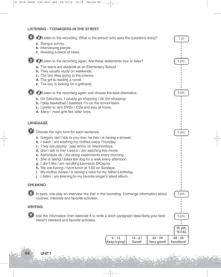 U1 GUIA ING1M (022-045).qxd

19/10/12

15:19

Página 44

LISTENING - TEENAGERS IN THE STREET

4

Listen to the recording. What is the person who asks the questions doing?

1 pt.

a. Doing a survey.
b. Interviewing people.
c. Reading a piece of news.

5

5 pts.

Listen to the recording again. Are these statements true or false?
a.
b.
c.
d.
e.

6

The teens are students at an Elementary School.
They usually study on weekends.
The boy likes going to the cinema.
The girl is reading a novel.
The boy is looking for a girlfriend.
4 pts.

Listen to the recording again and choose the best alternative.
a.
b.
c.
d.

On Saturdays, I usually go shopping / do the shopping.
I play basketball / baseball. I'm on the school team.
I prefer to rent DVDs / CDs and stay at home.
Many / most girls like older boys.

LANGUAGE

7 Choose the right form for each sentence.
a.
b.
c.
d.
e.
f.
g.
h.
i.
j.

5 pts.

Gregory can’t talk to you now; he has / is having a shower.
I wash / am washing my clothes every Thursday.
They are playing / play tennis on Wednesdays.
Don’t talk to me! I watch / am watching this movie.
Astronauts do / are doing experiments every morning.
She is taking / takes the dog for a walk every afternoon.
I don’t like / am not liking Leonardo DiCaprio.
We are having / have lunch at 1.00 on Sundays.
My mother bakes / is baking a cake for my father’s birthday.
I listen / am listening to my favorite singer’s latest album.

SPEAKING

8 In pairs, role-play an interview like that in the recording. Exchange information about

5 pts.

routines, interests and favorite activities.
WRITING

9 Use the information from exercise 8 to write a short paragraph describing your best

5 pts.

friend’s interests and favorite activities.
35 pts.
TOTAL
0 - 12
Keep trying!

44

UNIT 1

13 - 21
Good!

22 - 29
Very good!

30 - 35
Excellent!

 