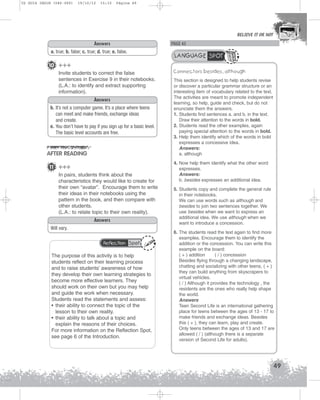 U2 GUIA ING1M (046-069)

19/10/12

15:32

Página 49

BELIEVE IT OR NOT

Answers
a. true; b. false; c. true; d. true; e. false.

10 +++
Invite students to correct the false
sentences in Exercise 9 in their notebooks.
(L.A.: to identify and extract supporting
information).
Answers
b. It’s not a computer game. It’s a place where teens
can meet and make friends, exchange ideas
and create.
e. You don’t have to pay if you sign up for a basic level.
The basic level accounts are free.

AFTER READING
11 +++
In pairs, students think about the
characteristics they would like to create for
their own “avatar”. Encourage them to write
their ideas in their notebooks using the
pattern in the book, and then compare with
other students.
(L.A.: to relate topic to their own reality).
Answers
Will vary.
Reflection Spot

The purpose of this activity is to help
students reflect on their learning process
and to raise students’ awareness of how
they develop their own learning strategies to
become more effective learners. They
should work on their own but you may help
and guide the work when necessary.
Students read the statements and assess:
• their ability to connect the topic of the
lesson to their own reality.
• their ability to talk about a topic and
explain the reasons of their choices.
For more information on the Reflection Spot,
see page 6 of the Introduction.

PAGE 45

LANGUAGE SPOT
Connectors besides, although
This section is designed to help students revise
or discover a particular grammar structure or an
interesting item of vocabulary related to the text.
The activities are meant to promote independent
learning, so help, guide and check, but do not
enunciate them the answers.
1. Students find sentences a. and b. in the text.
Draw their attention to the words in bold.
2. Students read the other examples, again
paying special attention to the words in bold.
3. Help them identify which of the words in bold
expresses a concessive idea.
Answers:
a. although
4. Now help them identify what the other word
expresses.
Answers:
b. besides expresses an additional idea.
5. Students copy and complete the general rule
in their notebooks.
We can use words such as although and
besides to join two sentences together. We
use besides when we want to express an
additional idea. We use although when we
want to introduce a concession.
6. The students read the text again to find more
examples. Encourage them to identify the
addition or the concession. You can write this
example on the board:
( + ) addition
( / ) concession
Besides flying through a changing landscape,
chatting and socializing with other teens, ( + )
they can build anything from skyscrapers to
virtual vehicles.
( / ) Although it provides the technology , the
residents are the ones who really help shape
the world.
Answers
Teen Second Life is an international gathering
place for teens between the ages of 13 - 17 to
make friends and exchange ideas. Besides
this ( + ), they can learn, play and create.
Only teens between the ages of 13 and 17 are
allowed ( / ) (although there is a separate
version of Second Life for adults).

49

 