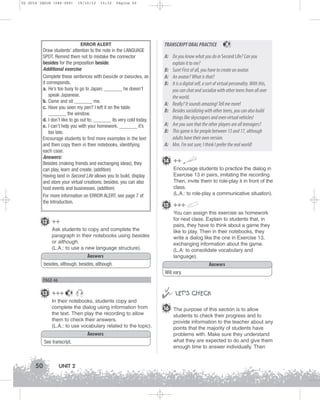 U2 GUIA ING1M (046-069)

19/10/12

15:32

Página 50

ERROR ALERT
Draw students’ attention to the note in the LANGUAGE
SPOT. Remind them not to mistake the connector
besides for the preposition beside.
Additional exercise
Complete these sentences with beside or besides, as
it corresponds.
a. He’s too busy to go to Japan; _______ he doesn’t
speak Japanese.
b. Come and sit _______ me.
c. Have you seen my pen? I left it on the table
_______ the window.
d. I don’t like to go out to; _______ its very cold today.
e. I can’t help you with your homework. _______ it’s
too late.
Encourage students to find more examples in the text
and then copy them in their notebooks, identifying
each case.
Answers:
Besides (making friends and exchanging ideas), they
can play, learn and create. (addition)
Having land in Second Life allows you to build, display
and store your virtual creations; besides, you can also
host events and businesses. (addition)
For more information on ERROR ALERT, see page 7 of
the Introduction.

TRANSCRIPT ORAL PRACTICE

9

A: Do you know what you do in Second Life? Can you
explain it to me?
B: Sure! First of all, you have to create an avatar.
A: An avatar? What is that?
B: It is a digital self, a sort of virtual personality. With this,
you can chat and socialize with other teens from all over
the world.
A: Really? It sounds amazing! Tell me more!
B: Besides socializing with other teens, you can also build
things like skyscrapers and even virtual vehicles!
A: Are you sure that the other players are all teenagers?
B: This game is for people between 13 and 17, although
adults have their own version.
A: Mm. I’m not sure; I think I prefer the real world!
14 ++
Encourage students to practice the dialog in
Exercise 13 in pairs, imitating the recording.
Then, invite them to role-play it in front of the
class.
(L.A.: to role-play a communicative situation).

15 +++
You can assign this exercise as homework
for next class. Explain to students that, in
pairs, they have to think about a game they
like to play. Then in their notebooks, they
write a dialog like the one in Exercise 13,
exchanging information about the game.
(L.A: to consolidate vocabulary and
language).

12 ++
Ask students to copy and complete the
paragraph in their notebooks using besides
or although.
(L.A.: to use a new language structure).
Answers

Answers

besides, although, besides, although.
Will vary.

PAGE 46

13 +++



9

In their notebooks, students copy and
complete the dialog using information from
the text. Then play the recording to allow
them to check their answers.
(L.A.: to use vocabulary related to the topic).
Answers
See transcript.

50

UNIT 2

 LET’S CHECK
16 The purpose of this section is to allow
students to check their progress and to
provide information to the teacher about any
points that the majority of students have
problems with. Make sure they understand
what they are expected to do and give them
enough time to answer individually. Then

 