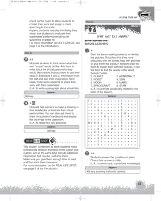 U2 GUIA ING1M (046-069)

19/10/12

15:32

Página 51

BELIEVE IT OR NOT

check on the board to allow students to
correct their work and assign a mark
according to the scale.
In pairs, students role-play the dialog they
wrote. Ask students to evaluate their
classmates’ performance using the
guidelines on page 46.
For more information on LET'S CHECK, see
page 6 of the Introduction.

PAGE 48
LESSON 2
LISTENING

BEFORE LISTENING
1

PAGE 47

17 ++
Motivate students to think about what their
own “avatar” would be like. Ask them to
write about the virtual personality they
would like to have. Instruct them to use their
ideas in Exercises 1 and 2, information from
the text and also their imagination. Next
class, invite some students to share their
work with their classmates
(L.A.: to write a paragraph about virtual life).
Answers

WHY NOT THE MOON?

+
Start the lesson asking students to identify
the pictures. If you find that they have
difficulties with the words, help with prompts
or give them the words in random order for
them to match them with the pictures. Then
tell them to find the words in the Word
Search Puzzle
1. PLANET
2. ASTRONAUT.
3. ROBOT
4. SUN
5. MOON
6. MARS
7. SPACECRAFT
8. STAR
(L.A.: to activate vocabulary related to the
topic of the lesson).
Answers

Will vary.

18 + FL
Motivate fast learners to make a drawing in
their notebooks to illustrate their virtual
personalities. You can also ask them to
draw on a piece of cardboard and display
the drawings in the classroom.
(L.A.: to relate text and pictures).
Answers
Will vary.

REAL LIFE SPOT
This section is intended to allow students make
connections between the topic of the lesson and
real life, and at the same time provide additional
information that may be useful for them.
Make sure you give them enough time to read
and then elicit their comments.
For more information on the REAL LIFE SPOT,
see page 6 of the Introduction.

T +
+ U
++
++
++
++
++
MO
++
++
++
+ L
P +
++
++

+
+
A
+
+
+
+
O
+
+
A
+
+
+
+

+
+
+
N
+
+
+
N
+
N
T
O
B
O
R

+
+
+
+
O
+
+
+
E
+
+
+
S
+
+

+
+
+
+
+
R
+
T
+
+
+
R
+
+
+

+
+
+
+
+
+
T
+
+
+
A
+
+
+
+

+
+
+
+
+
+
+
S
+
M
+
+
+
+
+

+
+
+
+
+
+
+
+
A
+
+
+
+
+
+

+
+
+
+
+
+
+
+
+
+
+
+
+
+
+

T
F
A
R
C
E
C
A
P
S
+
+
+
+
+

+
+
+
+
R
+
+
+
+
+
+
+
+
+
+

+
+
+
+
+
A
+
+
+
+
+
+
+
+
+

+
+
+
+
+
+
T
N
U
S
+
+
+
+
+

+
+
+
+
+
+
+
S
+
+
+
+
+
+
+

2 ++
Students answer the questions in pairs.
Check their answers orally.
(L.A.: to relate topic to previous knowledge).
Answers
Will vary, according to students’ opinions.

51

 