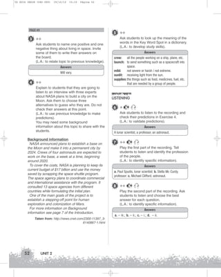 U2 GUIA ING1M (046-069)

19/10/12

15:32

Página 52

PAGE 49

5 ++

3 ++
Ask students to name one positive and one
negative thing about living in space. Invite
some of them to write their answers on
the board.
(L.A.: to relate topic to previous knowledge).
Answers
Will vary.

4 ++
Explain to students that they are going to
listen to an interview with three experts
about NASA plans to build a city on the
Moon. Ask them to choose three
alternatives to guess who they are. Do not
check their answers at this point.
(L.A.: to use previous knowledge to make
predictions).
You may need some background
information about this topic to share with the
students.
Background information
NASA announced plans to establish a base on
the Moon and make it into a permanent city by
2024. Crews of four astronauts are expected to
work on the base, a week at a time, beginning
around 2020.
To cover the costs, NASA is planning to keep its
current budget of $17 billion and use the money
saved by scrapping the space shuttle program.
The space agency plans to coordinate commercial
and international assistance with the program. It
consulted 13 space agencies from different
countries while formulating the initial plan.
One of the main goals of the project is to
establish a stepping-off point for human
exploration and colonization of Mars.
For more information on Background
information see page 7 of the Introduction.
Taken from: http://news.cnet.com/2300-11397_36140867-1.html

52

UNIT 2

Ask students to look up the meaning of the
words in the Key Word Spot in a dictionary.
(L.A.: to develop study skills).
Answers
crew: all the people working on a ship, plane, etc.
launch: to send something such as a spacecraft into
space.
mild:
not severe or harsh / not extreme.
sunlit: receiving light from the sun.
supplies: the things such as food, medicines, fuel, etc.
that are needed by a group of people.

LISTENING
6 +

10

Ask students to listen to the recording and
check their predictions in Exercise 4.
(L.A.: to validate predictions).
Answers
A lunar scientist, a professor, an astronaut.

7 ++

10

Play the first part of the recording. Tell
students to listen and identify the profession
of the people.
(L.A.: to identify specific information).
Answers
a. Paul Spudis, lunar scientist; b. Stella Mc Curdy,
professor; c. Michael Clifford, astronaut.

8 ++

10

Play the second part of the recording. Ask
students to listen and choose the best
answer for each question.
(L.A.: to identify specific information).
Answers
a. – iii.; b. – ii.; c. – i.; d. – ii.

 