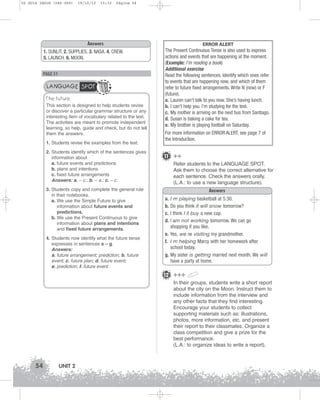 U2 GUIA ING1M (046-069)

19/10/12

15:32

Página 54

Answers
1. SUNLIT. 2. SUPPLIES. 3. NASA. 4. CREW.
5. LAUNCH. 6. MOON.

PAGE 51

LANGUAGE SPOT
The future
This section is designed to help students revise
or discover a particular grammar structure or any
interesting item of vocabulary related to the text.
The activities are meant to promote independent
learning, so help, guide and check, but do not tell
them the answers.
1. Students revise the examples from the text.
2. Students identify which of the sentences gives
information about
a. future events and predictions
b. plans and intentions
c. fixed future arrangements
Answers: a. – c.; b. – a.; c. – c.
3. Students copy and complete the general rule
in their notebooks.
a. We use the Simple Future to give
information about future events and
predictions.
b. We use the Present Continuous to give
information about plans and intentions
and fixed future arrangements.
4. Students now identify what the future tense
expresses in sentences a – g.
Answers:
a. future arrangement; prediction; b. future
event; c. future plan; d. future event;
e. prediction; f. future event.

ERROR ALERT
The Present Continuous Tense is also used to express
actions and events that are happening at the moment.
(Example: I’m reading a book)
Additional exercise
Read the following sentences. Identify which ones refer
to events that are happening now, and which of them
refer to future fixed arrangements. Write N (now) or F
(future).
a. Lauren can’t talk to you now. She’s having lunch.
b. I can’t help you. I’m studying for the test.
c. My mother is arriving on the next bus from Santiago.
d. Susan is baking a cake for tea.
e. My brother is playing football on Saturday.
For more information on ERROR ALERT, see page 7 of
the Introduction.

11 ++
Refer students to the LANGUAGE SPOT.
Ask them to choose the correct alternative for
each sentence. Check the answers orally.
(L.A.: to use a new language structure).
Answers
a. I m playing basketball at 5:30.
b. Do you think it will snow tomorrow?
c. I think I ll buy a new cap.
d. I am not working tomorrow. We can go
shopping if you like.
e. Yes, we re visiting my grandmother.
f. I m helping Marcy with her homework after
school today.
g. My sister is getting married next month. We will
have a party at home.

12 +++
In their groups, students write a short report
about the city on the Moon. Instruct them to
include information from the interview and
any other facts that they find interesting.
Encourage your students to collect
supporting materials such as: illustrations,
photos, more information, etc. and present
their report to their classmates. Organize a
class competition and give a prize for the
best performance.
(L.A.: to organize ideas to write a report).

54

UNIT 2

 