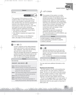 U2 GUIA ING1M (046-069)

19/10/12

15:32

Página 55



 LET’S CHECK

Answers
Will vary.
Reflection Spot

The purpose of this activity is to help
students reflect on their learning process
and to raise students’ awareness of how
they develop their own learning strategies to
become more effective learners. They
should work on their own but you may help
and guide the work when necessary.
Students read the statements and assess:
• their ability to write a short report about
the topic of an interview.
• their ability to express and support their
opinions.
For more information on the Reflection
Spot, see page 6 of the Introduction.

PAGE 52

13 +++

11

BELIEVE IT OR NOT

14 The purpose of this section is to allow
students to check their progress and to
provide information to the teacher about any
points that the majority of students have
problems with. Make sure they understand
what they are expected to do and give them
enough time to answer individually. Then
check on the board to allow students to
correct their work and assign a mark
according to the scale.
The students copy and complete the
sentences with the words in the box.
For more information on LET'S CHECK, see
page 6 of the Introduction.
Answers
a. robot; b. agency; c. operate; d. equipment;
e. trip; f. spacecrafts; g. colonization; h. objective;
i. location; j. astronaut

PAGE 53

In pairs, students put the dialog between
Susan and Simon in order and copy it in
their notebooks. Then play the recording
and ask them to listen and check.
Play the recording with pauses for students to
practice the dialog. Invite some pairs to roleplay the dialog in front of their classmates.
(L.A.: to use a new language structure).
Answers

Motivate fast learners to try the quiz and
see how much they know about the solar
system. Ask them to check the answers with
their classmates.
(L.A.: to relate topic and previous knowledge).
Answers
a. – iii.; b. - i.; c. - ii.; d. - i.; e. – i.; f. – ii.

See transcript.

TRANSCRIPT - ORAL PRACTICE

15 ++ FL

11

Susan: What are you doing tomorrow, Simon?
Simon: Tomorrow morning I am meeting my best friend. I’m
having lunch with her, and then in the afternoon we’re
going to the cinema. How about you?
Susan: I don’t know exactly. Perhaps I’ll visit my grandmother
in the morning and then I’ll study for the math test.
Simon: When are we having the math test?
Susan: Next Monday, after the first break.
Simon: Well, in that case, I’ll call my friend immediately. I’m
studying with you tomorrow. I think I’ll get better results!

You may need some additional information on this
topic.
Background information
The solar system is our Sun and everything that
travels around it. Our solar system is elliptical in
shape. The Sun is in the center of the solar system.
Our solar system is always in motion. Eight known
planets and their moons, along with comets,
asteroids, and other space objects orbit the Sun.
The Sun is the biggest object in our solar system. It
contains more than 99% of the solar system’s mass.
Astronomers think the solar system is more than 4
billion years old.

55

 