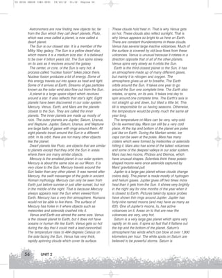 U2 GUIA ING1M (046-069)

19/10/12

15:32

Página 56

Astronomers are now finding new objects far, far
from the Sun which they call dwarf planets. Pluto,
which was once called a planet, is now called a
dwarf planet.
The Sun is our closest star. It is a member of the
Milky Way galaxy. The Sun is a yellow dwarf star,
which means it is a medium size star. It is believed
to be over 4 billion years old. The Sun spins slowly
on its axis as it revolves around the galaxy.
The center, or core, of the Sun is very hot. A
process called “nuclear fusion” takes place there.
Nuclear fusion produces a lot of energy. Some of
this energy travels out into space as heat and light.
Some of it arrives at Earth. Streams of gas particles
known as the solar wind also flow out from the Sun.
A planet is a large space object which revolves
around a star. It also reflects that star’s light. Eight
planets have been discovered in our solar system.
Mercury, Venus, Earth, and Mars are the planets
closest to the Sun. They are called the inner
planets. The inner planets are made up mostly of
rock. The outer planets are Jupiter, Saturn, Uranus,
and Neptune. Jupiter, Saturn, Uranus, and Neptune
are large balls of gases with rings around them. All
eight planets travel around the Sun in a different
orbit. In its orbit, there are not many other objects
like the planet.
Dwarf planets like Pluto, are objects that are similar
to planets except that they orbit the Sun in areas
where there are many similar objects.
Mercury is the smallest planet in our solar system.
Mercury is about the same size as our Moon. It is
very close to the Sun. Mercury travels around the
Sun faster than any other planet. It was named after
Mercury, the swift messenger of the gods in ancient
Roman mythology. Mercury can only be seen from
Earth just before sunrise or just after sunset, but not
in the middle of the night. That is because Mercury
always appears near the Sun when viewed from
Earth. Mercury has a very thin atmosphere. Humans
would not be able to live there. The surface of
Mercury has holes in it where objects such as
meteorites and asteroids crashed into it.
Venus and Earth are almost the same size. Venus
is the closest planet to Earth, but it does not have
oceans or human life like Earth. Venus gets so hot
during the day that it could melt a lead cannonball.
The temperature rises to 484 degrees Celsius on
the side facing the Sun. Venus has very thick,
rapidly spinning clouds which cover its surface.

56

UNIT 2

These clouds hold heat in. That is why Venus gets
so hot. These clouds also reflect sunlight. That is
why Venus appears so bright to us here on Earth.
There are constant thunderstorms in these clouds.
Venus has several large inactive volcanoes. Much of
the surface is covered by old lava flows from these
volcanoes. Venus is unusual because it rotates in a
direction opposite that of all of the other planets.
Venus spins very slowly as it orbits the Sun.
Earth is the third closest planet to the Sun. It has
an atmosphere made up of many different gases,
but mainly it is nitrogen and oxygen. The
atmosphere gives us air to breathe. The Earth
orbits around the Sun. It takes one year to go
around the Sun one complete time. The Earth also
rotates, or spins, on its axis. It takes one day to
spin around one complete time. The Earth’s axis is
not straight up and down, but tilted a little bit. This
tilt is responsible for us having seasons. Otherwise,
the temperature would be pretty much the same all
year long.
The temperature on Mars can be very, very cold.
On its warmest day, Mars can still be a very cold
place. At the top and bottom of the planet are poles
just like on Earth. During the Martian winter, ice
caps can be seen at the poles. Mars has many
craters which were formed by meteorites or asteroids
hitting it. Mars also has some of the tallest volcanoes
and some of the deepest valleys in our solar system.
Mars has two moons, Phobos and Deimos, which
have unusual shapes. Scientists think these potatoshaped moons were once asteroids captured by
Mars’ gravitational pull.
Jupiter is a large gas planet whose clouds change
colors daily. This planet is made mostly of hydrogen
and helium gases. Jupiter gives off two times more
heat than it gets from the Sun. It shines very brightly
in the night sky for nine months of the year when it
is closest to Earth. Pictures taken by space probes
have shown thin rings around Jupiter. Jupiter has
forty-nine named moons (and may have as many as
63!). One of Jupiter’s moons, Io, has active
volcanoes on it. Areas on Io that are near the
volcanoes are very, very hot.
Saturn is a very large gas planet which spins very
rapidly on its axis. It spins so fast that it flattens out
the top and the bottom of the planet. Saturn’s
atmosphere has winds which can blow at over 1,800
kilometers per hour. The white spots on Saturn are
believed to be powerful storms. Saturn is

 