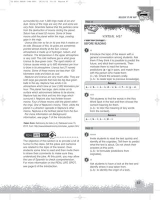 U2 GUIA ING1M (046-069)

19/10/12

15:32

Página 57

BELIEVE IT OR NOT

surrounded by over 1,000 rings made of ice and
dust. Some of the rings are very thin and some are
very thick. Scientists believe that the particles came
from the destruction of moons circling the planet.
Saturn has at least 52 moons. Some of these
moons orbit the planet within the rings, creating
gaps in the rings.
Uranus tilts over so far on its axis that it rotates on
its side. Because of this, its poles are sometimes
pointed almost directly at the Sun. Uranus’
atmosphere is made up of hydrogen, helium, and
methane. The temperature in the upper atmosphere
is very cold. The cold methane gas is what gives
Uranus its blue-green color. The rapid rotation of
Uranus causes winds up to 600 kilometers per hour
to blow in its atmosphere. Uranus has 27 named
moons. Some of these moons are less than 100
kilometers wide and black as coal.
Neptune and Uranus are very much alike. They are
both large gas planets that look like big blue-green
balls in the sky. Neptune has winds in its
atmosphere which blow at over 2,000 kilometers per
hour. This planet has large, dark circles on its
surface which astronomers believe to be storms.
Neptune has two thick and two thin rings which
surround it. Neptune also has thirteen known
moons. Four of these moons orbit the planet within
the rings. One of Neptune’s moons, Triton, orbits the
planet in a direction opposite to Neptune’s other
moons. Neptune is the farthest planet from the Sun.
For more information on Background
information, see page 7 of the Introduction.
Taken from: Astronomy for kids (n.d.) Retrieved June 15,
2012, from: http://www.kidsastronomy.com/solar_system.htm/

REAL LIFE SPOT
The objective of this section is to provide a bit of
humor to the class. All the jokes and cartoons
are related to the topic of the lesson. Give
students some time to read and then invite them
to share their comments to make sure they
understood the joke. At this point, you may allow
the use of Spanish to check comprehension.
For more information on the REAL LIFE SPOT,
see page 6 of the Introduction.

PAGE 54
LESSON 3
READING

VIRTUAL ME?

BEFORE READING
1

+
Introduce the topic of the lesson with a
general conversation among students. Ask
them if they think it is possible to predict the
future, and elicit their comments. Then
motivate them to read the famous
predictions (a – g) in pairs, and match them
with the person who made them
(i – vi). Check the answers orally.
(L.A.: to relate topic to previous knowledge).
Answers

a. – v.; b. – i-; c. – iv.; d. – vi.; e. – ii.; f. – iii.; g. – vii.

2 ++
Tell students to find the words in the Key
Word Spot in the text and then choose the
correct meaning for them.
(L.A.: to infer the meaning of key words
from the context).
Answers
a. – i.; b. – ii.; c. – ii.; d. – ii.

PAGE 55

3 +++
Invite students to read the text quickly and
identify all the cognates. Tell them to predict
what the text is about. Do not check their
answers at this point.
(L.A.: to formulate predictions from
cognates).

4 +
Ask students to have a look at the text and
identify where it was taken from.
(L.A.: to identify the origin of a text).

57

 