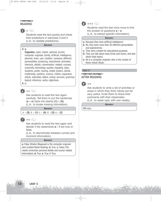 U2 GUIA ING1M (046-069)

19/10/12

15:32

Página 58

8 +++

READING
5 +
Students read the text quickly and check
their predictions in exercises 3 and 4.
(L.A.: to validate predictions).
Answers
3. a.
Cognates: cyber, robots, optional, accent,
computer, engineer, family, artificial, intelligence,
planned, voice, use, creation, company, different,
personalities, producing, educational, animated,
interacts, details, conversation, related, courses,
university, technology, quarter, regularly, class,
students, prefer, moving, install, project, clients,
multimedia, systems, science, million, expansion,
article, estimates, billion, virtual, services, grammar,
logical, inference, verbs, adjectives.
4. c.

6 ++
Ask students to read the text again
carefully. Tell them to put the sentences
(a – e) back into blanks (1) – (5).
(L.A.: to locate missing information).
Answers
a. – (5); b. – (1); c. – (4); d. – (3); e. – (2)

7 ++
Ask students to read the text again and
decide if the statements a – f are true or
false.
(L.A.: to discriminate between correct and
incorrect information).
Answers
a. False (Shahin Magsoudi is the computer engineer
who created Robot Hosting). b. True. c. False (The
robots remember personal details and course related
information). d. True. e. True. f. True.

58

UNIT 2

Students read the text once more to find
the answer to questions a – e.
(L.A.: to extract specific information).
Answers
a. Because they have artificial intelligence.
b. No, they have more than 20 different personalities
and appearances.
c. They were created for educational purposes.
d. They can talk about class times and rooms, and also
about class topics.
e. He is a computer engineer who is the creator of
these virtual robots.

PAGE 57

AFTER READING
9 ++
Ask students to write a list of activities or
areas in which they think robots can be
very useful. Invite them to share their
comments with their classmates.
(L.A.: to relate topic with own reality).
Answers
Will vary.

 