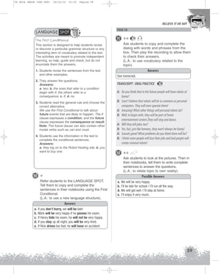 U2 GUIA ING1M (046-069)

19/10/12

15:32

Página 59

BELIEVE IT OR NOT

LANGUAGE SPOT
The First Conditional
This section is designed to help students revise
or discover a particular grammar structure or any
interesting item of vocabulary related to the text.
The activities are meant to promote independent
learning, so help, guide and check, but do not
enunciate them the answers.
1. Students revise the sentences from the text
and other examples.
2. They answer the questions.
Answers:
a. two; b. the ones that refer to a condition
begin with if; the others refer to a
consequence; c. if; d. no.
3. Students read the general rule and choose the
correct alternative.
We use the First Conditional to talk about
future events that are likely to happen. The if
clause expresses a condition, and the future
clause expresses the consequence or result.
Note: The future clause can also contain other
modal verbs such as can and must.
4. Students use the information in the text to
complete the conditional sentences.
Answers:
a. they log on to the Robot Hosting site; b. you
want to buy one.

PAGE 58

11 ++

12

Ask students to copy and complete the
dialog with words and phrases from the
box. Then play the recording to allow them
to check their answers.
(L.A.: to use vocabulary related to the
topic).
Answers
See transcript.

TRANSCRIPT - ORAL PRACTICE

12

A: Do you think that in the future people will have robots at
home?
B: Sure! I believe that robots will be as common as personal
computers. They will even operate them!
A: Amazing! What other things will personal robots do?
B: Well, to begin with, they will be part of home
entertainment centers.They will sing and dance.
A: Will they tell jokes too?
B: Yes, but, just like humans, they won’t always be funny!
A: Sounds great! What problems do you think there will be?
B: I think some people will lose their jobs and bad people will
create criminal robots!
12 ++
Ask students to look at the pictures. Then in
their notebooks, tell them to write complete
sentences to answer the questions.
(L.A.: to relate topic to own reality).

10 +

Possible Answers

Refer students to the LANGUAGE SPOT.
Tell them to copy and complete the
sentences in their notebooks using the First
Conditional.
(L.A.: to use a new language structure).

a.
b.
d.
e.

We will be very happy.
I’ll be late for school / I’ll run all the way.
We will get wet / I’ll stay at home.
I’ll enjoy it very much.

Answers
a.
b.
c.
d.
e.

If you don’t hurry, we will be late!
Mark will be very happy if he passes his exam.
If Henry fails his exam, he will not be very happy.
If you stay up all night, you will be very tired.
If Rick drives too fast, he will have an accident.

59

 