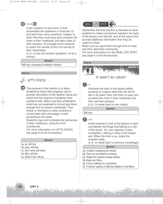 U2 GUIA ING1M (046-069)

19/10/12

15:32

Página 60

13 +++ FL

REAL LIFE SPOT

Invite students to ask some of their
classmates the questions in Exercise 12
and add three more questions. Explain to
them that they must copy and complete the
chart in their notebooks and take notes of
their answers. Encourage some students
to report the results of this mini-survey to
their classmates.
(L.A.: to ask and answer questions / to do a
survey).
Answers
Will vary, according to students’ answers.

Remember that this section is intended to allow
students to make connections between the topic
of the lesson and real life, and at the same time
provide additional information that may be
useful for them.
Make sure you give them enough time to read
and then elicit their comments.
For more information on the REAL LIFE SPOT,
see page 6 of the Introduction.

PAGE 60
LESSON 4

PAGE 59


 LET’S CHECK

LISTENING

1

14 The purpose of this section is to allow
students to check their progress and to
provide information to the teacher about any
points that the majority of students have
problems with. Make sure they understand
what they are expected to do and give them
enough time to answer individually. Then
check on the board to allow students to
correct their work and assign a mark
according to the scale.
Students copy and complete the sentences
in their notebooks, using the First
Conditional.
For more information on LET'S CHECK,
see page 6 of the Introduction.

60

go, will buy.
goes, will lose.
don’t wear, will catch.
take, will feel.
doesn’t rain, will go.

UNIT 2

+
Introduce the topic of the lesson telling
students to imagine what their life will be
like in 50 years’ time. Ask them to copy and
complete the chart in their notebooks and
then ask their partners.
(L.A.: to relate topic to own reality).
Answers

Will vary.

2 ++
Invite students to look at the picture in pairs
and identify the things that belong to a city
of the future. You can organize a class
competition, offering a prize to the fastest
pair. When the time is up, check the
answers orally.
(L.A.: to relate topic to previous knowledge).

Answers
a.
b.
c.
d.
e.

IT WON’T BE CHEAP!

Answers
a.
b.
c.
d.
e.
f.

A robot is sweeping the streets.
There are surveillance cameras.
People are wearing strange clothes.
Buses are flying.
A boy is talking on a cell phone.
A tourism agency is offering holidays on the Moon.

 