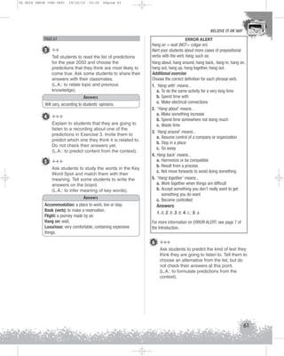 U2 GUIA ING1M (046-069)

19/10/12

15:32

Página 61

BELIEVE IT OR NOT

PAGE 61

3 ++
Tell students to read the list of predictions
for the year 2050 and choose the
predictions that they think are most likely to
come true. Ask some students to share their
answers with their classmates.
(L.A.: to relate topic and previous
knowledge).
Answers
Will vary, according to students’ opinions.

4 +++
Explain to students that they are going to
listen to a recording about one of the
predictions in Exercise 3. Invite them to
predict which one they think it is related to.
Do not check their answers yet.
(L.A.: to predict content from the context).

5 +++
Ask students to study the words in the Key
Word Spot and match them with their
meaning. Tell some students to write the
answers on the board.
(L.A.: to infer meaning of key words).
Answers
Accommodation: a place to work, live or stay.
Book (verb): to make a reservation.
Flight: a journey made by air.
Hang on: wait.
Luxurious: very comfortable, containing expensive
things.

ERROR ALERT
Hang on = wait (NOT= colgar en)
Alert your students about more cases of prepositional
verbs with the verb hang, such as:
Hang about, hang around, hang back, hang in, hang on,
hang out, hang up, hang together, hang out.
Additional exercise
Choose the correct definition for each phrasal verb.
1. ‘Hang with’ means...
a. To do the same activity for a very long time
b. Spend time with
c. Make electrical connections
2. “Hang about’ means…
a. Make something increase
b. Spend time somewhere not doing much
c. Waste time
3. ‘Hang around’ means...
a. Assume control of a company or organization
b. Stay in a place
c. Go away
4. Hang back’ means...
a. Harmonize or be compatible
b. Result from a process
c. Not move forwards to avoid doing something
5. “Hang together’ means...
a. Work together when things are difficult
b. Accept something you don’t really want to get
something you do want
c. Become controlled

Answers:
1. b; 2. b; 3. b; 4. c.; 5. a.
For more information on ERROR ALERT, see page 7 of
the Introduction.

6 +++
Ask students to predict the kind of text they
think they are going to listen to. Tell them to
choose an alternative from the list, but do
not check their answers at this point.
(L.A.: to formulate predictions from the
context).

61

 