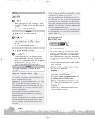U2 GUIA ING1M (046-069)

19/10/12

15:32

Página 62

PAGE 62

LISTENING
7 +

13

Play the recording. Ask students to listen
and check their predictions in Exercises 4
and 6.
(L.A.: to validate predictions).
Answers
4. People will take vacations in space.; 6. d.

8 ++

13

Ask students to listen again and choose the
correct alternative for each sentence
a – d.
(L.A.: to discriminate words).
Answers

13

Tell students to copy the sentences into
their notebooks. Then play the recording
again and ask them to listen and complete
each sentence with one word.
(L.A.: to extract specific information).
Answers
a. space; b. passenger; c. passengers; d. worry;
e. exotic

TRANSCRIPT – IT WON’T BE CHEAP!

13

You might think you've heard everything about tourism. Now
imagine taking your vacation in space!
Believe it or not, we are counting down to the first space tourist
flight. The Virgin Galactic Spaceship is taking off soon!
If you plan to make a reservation, hang on, it won’t be cheap!
Each passenger will pay U$S 200,000, which means over a
thousand dollars a minute!
Passengers will fly at three times the speed of sound. All
passengers will enjoy spectacular views and luxurious seats
with large windows.
On board, they’ll find hospitality while enjoying the ultimate in
passenger amenities. The trip will include preflight training
and three days’ luxury accommodation at the Virgin Galactic
space camp.

62

UNIT 2

AFTER LISTENING
LANGUAGE SPOT
The Future – Revision

a. are; b. three; c. will; d. honeymoon.

9 +++

Tourists can choose to take off from the Mojave Desert near Los
Angeles, or from our spaceport in New Mexico.
What about people who can’t afford this vacation now? Don’t
worry. The cost of space flight will come down, so perhaps their
grandchildren can think about spending their vacation on the
Moon or even have their honeymoon in a hotel orbiting Venus!
Meanwhile, they can deposit U$S 20,000 and book a spaceship
flight online at www.virgingalactic.com .
If it sounds too exotic for you, you can take our tours to Florida
and visit the Kennedy Space Center, instead. We are departing
tomorrow at 9:45 a.m.

This section is designed to help students revise
or discover a particular grammar structure or any
interesting item of vocabulary related to the text.
The activities are meant to promote independent
learning, so help, guide and check, but do not tell
them the answers.
1. Students read the sentences from the text and
other examples.
2. Students identify what the sentences refer to,
and choose an alternative.
Answers: b.
3. Invite students to copy and complete the
general rule in their notebooks.
We use the Present Continuous Tense to refer
to fixed arrangements for the future.
4. Students analyze the sentence from the text
and identify the difference from the examples
provided in Point 1.
Answers:
It describes an event that is happening right
now, in this period of time.

 