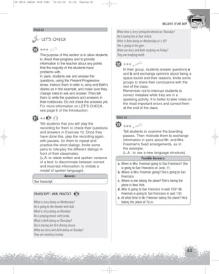 U2 GUIA ING1M (046-069)

19/10/12

15:32

Página 63

BELIEVE IT OR NOT

PAGE 63



 LET’S CHECK
10 +++
The purpose of this section is to allow students
to check their progress and to provide
information to the teacher about any points
that the majority of the students have
problems with.
In pairs, students ask and answer the
questions, using the Present Progressive
tense. Instruct them to refer to Jerry and Beth’s
diaries as in the example, and make sure they
change roles to ask and answer. Then tell
them to write the questions and answers in
their notebooks. Do not check the answers yet.
For more information on LET'S CHECK,
see page 6 of the Introduction.

11 ++

What time is Jerry seeing the dentist on Thursday?
He is seeing her at four o’clock.
What is Beth doing on Wednesday at 5:30?
She is going to the gym .
What are Jerry and Beth studying on Friday?
They are studying math.
12 +++
In their group, students answer questions a
and b and exchange opinions about being a
space tourist and their reasons. Invite some
groups to share their conclusions with the
rest of the class.
Remember not to interrupt students to
correct mistakes while they are in a
speaking activity. It is better to take notes on
the most important errors and correct them
at the end of the class.

PAGE 64

14

Tell students that you will play the
recording for them to check their questions
and answers in Exercise 10. Once they
have done this, play the recording again,
with pauses, for them to repeat and
practice the short dialogs. Invite some
pairs to role-play the different dialogs in
front of their classmates.
(L.A: to relate written and spoken versions
of a text; to discriminate between correct
and incorrect information; to imitate a
model of spoken language).
Answers
See transcript.

TRANSCRIPT - ORAL PRACTICE

14

What is Jerry doing on Wednesday?
He is going to the theater with Bob.
What is Jerry doing on Monday?
He is playing tennis with Linda.
What is Beth doing on Thursday?
She is having her first driving lesson.
What are Jerry and Beth doing on Tuesday?
They are meeting Cristina.

13 +++
Tell students to examine the boarding
passes. Then motivate them to exchange
information in pairs about Mr. and Mrs.
Freeman’s fixed arrangements, as in
the example.
(L.A.: to use a new language structure).
Possible Answers:
a. When is Mrs. Freeman going to San Francisco? She
is going to San Francisco on June, 11.
b. Where is Mrs. Freeman going? She’s going to San
Francisco.
c. Where is she taking the plane? She’s taking the
plane in New York.
d. Who is going to San Francisco in seat 15D? Mr.
Freeman is going to San Francisco in seat 15D.
e. At what time is Mr. Freeman taking the plane? He’s
taking the plane at 7p.m.

63

 