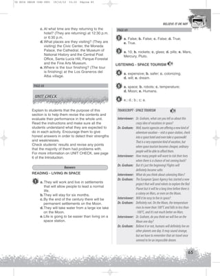 U2 GUIA ING1M (046-069)

19/10/12

15:32

Página 65

BELIEVE IT OR NOT

c. At what time are they returning to the
hotel? (They are returning) at 12:30 p.m.
or 6:30 p.m.
d. What places are they visiting? (They are
visiting) the Civic Center, the Moneda
Palace, the Cathedral, the Museum of
National History and the Central Post
Office, Santa Lucía Hill, Parque Forestal
and the Fine Arts Museum.
e. Where is the tour finishing? (The tour
is finishing) at the Los Graneros del
Alba village.

2 a. False; b. False; c. False; d. True;
e. True.

3 a. 10; b. rockets; c. glass; d. pills; e. Mars,
Mercury, Pluto.
LISTENING - SPACE TOURISM

15

4 a. expensive; b. safer; c. colonizing;
d. will; e. dream.

5 a. space; b. robots; c. temperature;

PAGE 68

d. Moon; e. Humans.

UNIT CHECK

6 e.; d.; b.; c; a.

Explain to students that the purpose of this
section is to help them revise the contents and
evaluate their performance in the whole unit.
Read the instructions and make sure all the
students understand what they are expected to
do in each activity. Encourage them to give
honest answers in order to detect their strengths
and weaknesses.
Check students’ results and revise any points
that the majority of them had problems with.
For more information on UNIT CHECK, see page
6 of the Introduction.
Answers
READING - LIVING IN SPACE

1

PAGE 69

a. They will work and live in settlements
that will allow people to lead a normal
life.
b.They will stay for six months.
c. By the end of the century there will be
permanent settlements on the Moon.
d.They will take water from a large ice lake
on the Moon.
e. Life is going to be easier than living on a
space station.

TRANSCRIPT - SPACE TOURISM

15

Interviewer: Dr. Graham, what can you tell us about this
crazy idea of vacations in space?
Dr. Graham: Well, tourist agencies are offering a new kind of
adventure vacation – visit a space-station, check
into a space hotel and even take a spacewalk!
That is a very expensive kind of vacation, but
when space tourism becomes cheaper, ordinary
people will be able to afford them.
Interviewer: How many people will want to risk their lives
when there is a chance of not coming back?
Dr. Graham: But it’s just the beginning! Flights will
definitely become safer.
Interviewer: What do you think about colonizing Mars?
Dr. Graham: The European Space Agency has started a new
project that will send robots to explore the Red
Planet but it will be a long time before there is
a colony on Mars, or even on the Moon.
Interviewer: Will it be easy to live in space?
Dr. Graham: Definitely not. On the Moon, the temperature
rises to more than 100°C and falls to less than
-100°C, and it’s not much better on Mars.
Interviewer: Dr. Graham, do you think we will live on the
Moon one day?
Dr. Graham: Believe it or not, humans will definitely live on
other planets one day. It may sound strange,
but we have to remember that air travel once
seemed to be an impossible dream.

65

 
