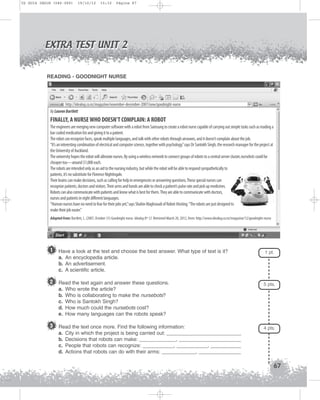 U2 GUIA ING1M (046-069)

19/10/12

15:32

Página 67

EXTRA TEST UNIT 2

BELIEVE IT OR NOT

READING - GOODNIGHT NURSE

http://idealog.co.nz/magazine/november-december-2007/now/goodnight-nurse
By Lauren Bartlett

FINALLY, A NURSE WHO DOESN’T COMPLAIN: A ROBOT
The engineers are merging new computer software with a robot from Samsung to create a robot nurse capable of carrying out simple tasks such as reading a
bar-coded medication list and giving it to a patient.
The robot can recognize faces, speak multiple languages, and talk with other robots through airwaves, and it doesn’t complain about the job.
“It’s an interesting combination of electrical and computer science, together with psychology,” says Dr Santokh Singh, the research manager for the project at
the University of Auckland.
The university hopes the robot will alleviate nurses. By using a wireless network to connect groups of robots to a central server cluster, nursebots could be
cheaper too—around $1,000 each.
The robots are intended only as an aid to the nursing industry, but while the robot will be able to respond sympathetically to
patients, it’s no substitute for Florence Nightingale.
Their brains can make decisions, such as calling for help in emergencies or answering questions. These special nurses can
recognize patients, doctors and visitors. Their arms and hands are able to check a patient’s pulse rate and pick up medicines.
Robots can also communicate with patients and know what is best for them. They are able to communicate with doctors,
nurses and patients in eight different languages.
“Human nurses have no need to fear for their jobs yet,” says Shahin Maghsoudi of Robot-Hosting. “The robots are just designed to
make their job easier.”
Adapted from: Bartlett, L. (2007, October 31) Goodnight nurse. Idealog Nº 12. Retrieved March 20, 2012, from: http://www.idealog.co.nz/magazine/12/goodnight-nurse

1

Have a look at the text and choose the best answer. What type of text is it?
a. An encyclopedia article.
b. An advertisement.
c. A scientific article.

2 Read the text again and answer these questions.
a.
b.
c.
d.
e.

5 pts.

Who wrote the article?
Who is collaborating to make the nursebots?
Who is Santokh Singh?
How much could the nursebots cost?
How many languages can the robots speak?

3 Read the text once more. Find the following information:
a.
b.
c.
d.

1 pt.

4 pts.

City in which the project is being carried out: ___________________________
Decisions that robots can make: _____________, ______________________
People that robots can recognize: ___________, ___________, ___________
Actions that robots can do with their arms: ____________, _______________

67

 