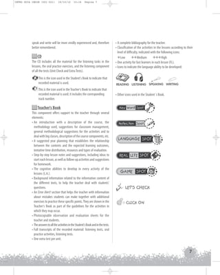 INTRO GUIA ING1M (001-021)

19/10/12

15:16

Página 7

speak and write will be more vividly experienced and, therefore
better remembered.

CD
The CD includes all the material for the listening tasks in the
lessons, the oral practice exercises, and the listening component
of all the tests (Unit Check and Extra Tests).
This is the icon used in the Student's Book to indicate that
recorded material is used.
1

This is the icon used in the Teacher's Book to indicate that
recorded material is used; it includes the corresponding
track number.

Teacher's Book
This component offers support to the teacher through several
elements:
• An introduction with a description of the course, the
methodology used, suggestions for classroom management,
general methodological suggestions for the activities and to
deal with big classes, description of the course components, etc.
• A suggested year planning that establishes the relationship
between the contents and the expected learning outcomes,
tentative time distribution, resources and types of evaluation.
• Step-by-step lesson notes and suggestions, including ideas to
start each lesson, as well as follow-up activities and suggestions
for homework.
• The cognitive abilities to develop in every activity of the
lessons (L.A.).
• Background information related to the information content of
the different texts, to help the teacher deal with students'
questions.
• An Error Alert! section that helps the teacher with information
about mistakes students can make together with additional
exercises to practice these specific points. They are shown in the
Teacher's Book as part of the guidelines for the activities in
which they may occur.
• Photocopiable observation and evaluation sheets for the
teacher and students.
• The answers to all the activities in the Student's Book and in the tests.
• Full transcripts of the recorded material: listening texts, oral
practice activities, listening tests.
• One extra test per unit.

• A complete bibliography for the teacher.
• Classification of the activities in the lessons according to their
level of difficulty, indicated with the following icons:
+Low ++Medium +++High
• One activity for fast learners in each lesson (FL).
• Icons to indicate the language ability to be developed:

READING LISTENING SPEAKING WRITING

• Other icons used in the Student´s Book.
Key Word Spot

Reflection Spot

LANGUAGE SPOT

REAL LIFE SPOT

GAME SPOT



 LET’S CHECK
@

@@ CLICK ON

7

 