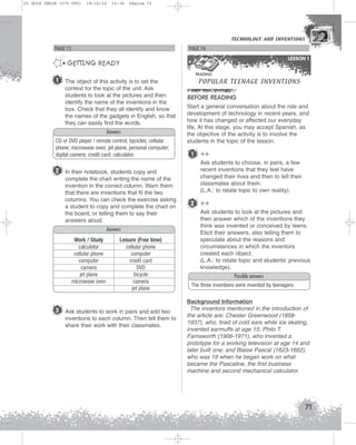 U3 GUIA ING1M (070-096)

19/10/12

15:36

Página 71

TECHNOLOGY AND INVENTIONS
TECHNOLOGY AND INVENTIONS

PAGE 72

PAGE 74
LESSON 1

GETTING READY

POPULAR TEENAGE INVENTIONS

READING

1

The object of this activity is to set the
context for the topic of the unit. Ask
students to look at the pictures and then
identify the name of the inventions in the
box. Check that they all identify and know
the names of the gadgets in English, so that
they can easily find the words.
Answers

CD or DVD player / remote control; bycicles; cellular
phone; microwave oven; jet plane; personal computer;
digital camera; credit card; calculator.

2 In their notebook, students copy and
complete the chart writing the name of the
invention in the correct column. Warn them
that there are inventions that fit the two
columns. You can check the exercise asking
a student to copy and complete the chart on
the board, or telling them to say their
answers aloud.
Answers
Work / Study
calculator
cellular phone
computer
camera
jet plane
microwave oven

Leisure (Free time)
cellular phone
computer
credit card
DVD
bicycle
camera
jet plane

3 Ask students to work in pairs and add two
inventions to each column. Then tell them to
share their work with their classmates.

BEFORE READING
Start a general conversation about the role and
development of technology in recent years, and
how it has changed or affected our everyday
life. At this stage, you may accept Spanish, as
the objective of the activity is to involve the
students in the topic of the lesson.

1

++
Ask students to choose, in pairs, a few
recent inventions that they feel have
changed their lives and then to tell their
classmates about them.
(L.A.: to relate topic to own reality).

2 ++
Ask students to look at the pictures and
then answer which of the inventions they
think was invented or conceived by teens.
Elicit their answers, also telling them to
speculate about the reasons and
circumstances in which the inventors
created each object.
(L.A.: to relate topic and students’ previous
knowledge).
Possible answers
The three inventions were invented by teenagers.
Background Information
The inventors mentioned in the introduction of
the article are: Chester Greenwood (18581937), who, tired of cold ears while ice skating,
invented earmuffs at age 15; Philo T.
Farnsworth (1906-1971), who invented a
prototype for a working television at age 14 and
later built one; and Blaise Pascal (1623-1662),
who was 19 when he began work on what
became the Pascaline, the first business
machine and second mechanical calculator.

71

 