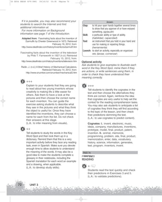 U3 GUIA ING1M (070-096)

19/10/12

15:36

Página 72

If it is possible, you may also recommend your
students to search the Internet and find
additional information at:
For more information on Background
information see page 7 of the Introduction.
Adapted from: Fascinating facts about the invention of
Earmuffs by Chester Greenwood in 1873. Retrieved
February 16, 2012, from:
http://www.ideafinder.com/history/inventions/earmuff.htm
Fascinating facts about the invention of the television
by Philo T. Farnsworth in 1927.(n.d.) Retrieved
February 15, 2012, from:
http://www.ideafinder.com/history/inventions/television.htm
Redin, J. (n.d.) A Brief History of Mechanical Calculators.
Retrieved February 14, 2012, from:
http://www.xnumber.com/xnumber/mechanical3.htm

Answers
to hit your open hands together several times
to show that you approve of or have enjoyed
something. (aplaudir)
Skill:
a particular ability or type of ability.
(habilidad, capacidad)
Tool:
an instrument that you hold in your hand and
use for making or repairing things.
(herramienta)
Launch: to start an activity, especially an organized
one. (lanzar, comenzar)
Clap:

Optional activity
Ask students to give examples to illustrate each
word in the Key Word Spot, mime them if they
are actions, or write sentences using them, in
order to check they have understood their
meaning correctly.

3 +++
Explain to your students that they are going
to read about two young inventors whose
creativity is making life a little easier for
others. Ask them to have a look at the
pictures and then choose the correct name
for each invention. You can guide the
exercise asking students to describe what
they see in the pictures and what they think
the object is useful for. Once they have
identified the inventions, they can choose a
name for each from the list. Do not check
their answers at this stage.
(L.A.: to infer meaning from visuals).

4 ++
Tell students to study the words in the Key
Word Spot and then look them up in a
dictionary. Remind them that this is a very
important activity before they face any reading
task, even in Spanish. Make sure you devote
enough time to allow students to understand
the meaning of the words. It may also be a
good idea to make the students complete a
glossary in their notebooks, including the
Spanish translation for each word an example
and a drawing, when applicable.
(L.A.: to develop study skills).

5 +++
Tell students to identify the cognates in the
text and then choose the alternatives they
think are correct. Again, reinforce the idea
that cognates are very useful to help set the
context for the reading comprehension tasks.
You may also ask students to anticipate a list
of cognates they think they will find according
to the topic of the lesson, and then check
their predictions skimming the text.
(L.A.: to use cognates to predict content).
Cognates: I.: invent, electronic, music,
ideas, company, manufactures, inventions,
prototype, model, final, product, patent,
invention. II.: animal, memorize,
programming, problem, site, final, product,
memorization, enter, data, vocabulary,
history, science, information, generates,
test, program, inventors, invent.

PAGE 76

READING
6 +
Students read the text quickly and check
their predictions in Exercises 3 and 5.
(L.A.: to validate predictions).

72

UNIT 3

 