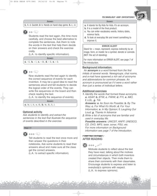 U3 GUIA ING1M (070-096)

19/10/12

15:36

Página 73

TECHNOLOGY AND INVENTIONS
TECHNOLOGY AND INVENTIONS

Answers
3., 1. d. Quizlet, 2. b. Hands on hand-clap game, 5. c.; d.

7 ++
Students read the text again, this time more
carefully, and choose the best alternative to
complete the sentences. Ask them to note
the words in the text that help them decide
on their answers and check the exercise
orally.
(L.A.: to identify specific information).
Answers
a. - ii.; b. – i.; c. – iii.; d. – ii.; e. – ii.

8 ++
Now students read the text again to identify
the correct sequence of events for each
invention. It may be a good idea to read the
sentences aloud and tell students to decide
the logical order of the events. They can
write the sequences on the board and then
check reading the text.
(L.A.: to identify the sequence of events).
Answers
a.: iv.; i.; ii.; v.; iii.; b.: iv.; iii.; ii.; i.
Optional activity
Ask students to identify and extract the
sentences in the text that illustrate the sequence
of events described in the exercise.

PAGE 77

Answers
a. It stands for By Kids for Kids. It’s an acronym.
b. It is a model of the final product.
c. You can enter vocabulary words, history dates,
science facts.
d. To look at everyday life and invent something to
improve it.
ERROR ALERT
Stand for = mean, represent; express indirectly by an
image, form, or model; be a symbol; denote or connote.
(NOT: the act of standing)
For more information on ERROR ALERT, see page 7 of
the Introduction.
Background information:
An acronym is a word formed from the first
initials of several words. Newsgroups, chat rooms,
and e-mail have spawned a rich set of acronyms
and abbreviations for common phrases. An
acronym is pronounced as if it were a word rather
than just a series of individual letters.
Additional exercises
1. Identify the words that formed these acronyms.
a. ASAP, b. BTW, c. FWIW, d. FYI, e. IMO,
f. LOL, g. TIA
Answers: a. As Soon As Possible; b. By The
Way; c. For What It’s Worth; d. For Your
Information; e. In My Opinion; f. Laughing Out
Loud; g. Thanks In Advance
2. Write a list of acronyms that are familiar and
used in everyday life.
Possible answers: UNICEF, ANFP, UNESCO,
CD, DVD, MP3, laser, sonar, PSU, etc.
For more information on Background
information see page 7 of the Introduction.

9 +++
Tell students to read the text once more and
then answer the questions in their
notebooks. Ask some students to read their
answers aloud and make sure all the class
get the correct answers.
(L.A.: to extract specific information).

AFTER READING
10 +++
Motivate students to reflect about the text
they have read, talking about the motives
and circumstances in which both inventors
created their objects. Then invite them to
share their comments with their classmates.
Encourage students to express and listen to
everybody’s opinions with respect.
(L.A.: to express opinions).

73

 