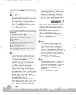 U3 GUIA ING1M (070-096)

19/10/12

15:36

Página 74

Answers
Will vary.

11 +++

17

Encourage students to work in pairs and use
the information from Exercise 10 to complete
the dialog with their own ideas. Invite
students to listen to the recording and check
their answers. Explain that they have to
check the general meaning, as there is not
one single correct answer.
(L.A.: to express opinions).
Answers
See transcript.

TRANSCRIPT ORAL PRACTICE

17

A: Which of the two inventions do you like the most?
B: I like the clap game.
A: Why?
B: Because I think it’s very useful for children who don’t have
friends to play with. Do you agree?
A: No. I think the other one is better.
B: Why do you say that?
A: Well, because, in my opinion, it really helps you to study
and revise for tests.
12 +++
Ask students to form groups of four and
choose an inventor. Explain to them that
they can use the library, encyclopedias, etc.
or they can visit the website
www.invent.org., and choose one of the
inventors listed there. (In that case, they
must go to the “Hall of Fame” link, far left,
and search by inventor or invention.)
Tell students they must write a short
paragraph and prepare a brief presentation
about the inventor or the invention they chose.
Encourage them to include information about
the origin of the idea and to list the steps the
inventor took to go from idea to reality.
Motivate the groups to add visual material to
illustrate the presentations.
Do not interrupt students’ presentations to
correct the information or their English. Take
notes of the most important mistakes and,
at the end of the session, start a general

74

UNIT 3

conversation reflecting on the points that
students should reinforce / practice more to
improve in the future. You may also ask
each group to assess their classmates’
performances and assign an extra mark,
according to their self and peer evaluation.
(L.A.: to give an oral presentation).
Reflection Spot

Make sure you assign enough time to allow
students to reflect on their achievements
and weaknesses. They read the statements
and assess:
• their ability to search for information in
order to prepare a presentation.
• their ability to give an oral presentation.
For more information on the Reflection Spot,
see page 6 of the Introduction.

13 +++
The objective of this activity is to allow
students to relate the topic of the lesson to
their own reality, and at the same time
practice their oral skills applying the new
structures they have learned, in a fun and
relaxed atmosphere. Ask students to think of
an invention that would make life easier,
name and describe it to their partners. Then
invite them to change roles.
(L.A.: to describe a device/gadget).

14 ++
Motivate students to make a drawing of the
inventions they/their partners described in
Exercise 13. Encourage them to show their
drawings to their classmates and then
display them in a visible place in the
classroom.
(L.A.: to relate text and visuals).

 