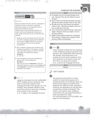 U3 GUIA ING1M (070-096)

19/10/12

15:36

Página 75

TECHNOLOGY AND INVENTIONS
TECHNOLOGY AND INVENTIONS

Answers

PAGE 78

LANGUAGE SPOT
Because
Remind students that this section is designed to
help them revise or discover a particular
grammar structure or an interesting item of
vocabulary related to the text.
Always keep in mind that the activities are
meant to promote independent learning, so
help, guide and check, but do not tell them the
answers.
1. Students revise the sentences from the text
and other examples paying special attention
to the word in bold. Tell them to compare
the sentences and find the similarities
among them.
2. Now, students analyze each sentence and
answer the questions. If necessary, analyze
each alternative aloud and make sure they
understand the differences clearly.
Answers:
a. Two; b. ii.
3. Invite students to copy and complete the
general rule in their notebooks,
Answers:
We can use the word because to join two
ideas that express a reason and a cause. We
use because to introduce the sentence that
expresses the reason.

15 ++
Using the information from the LANGUAGE
SPOT, students join the sentences. Ask
them to write each sentence twice,
changing the order of the clauses, as in the
example. Draw students’ attention to the
use of the comma in each case, according
to the location of the connector.
(L.A.: to apply a new language structure).

a. The children can’t go to the beach because it’s too
cold. / Because it’s too cold, the children can’t go to
the beach.
b. Paul’s car didn’t start because the battery was dead. /
Because the battery was dead, Paul’s car didn’t start.
c. My sister got up very early because she wanted to
revise for a test. / Because she wanted to revise for a
test, my sister got up very early.
d. I can’t eat that huge sandwich because I need to lose
weight. / Because I need to lose weight, I can’t eat
that huge sandwich.
e. Debbie is learning Italian because she is traveling to
Rome next year. / Because she is traveling to Rome
next year, Debbie is learning Italian.

PAGE 79

16 +++ FL
Faster students complete the five sentences
in their notebooks using the connector they
learned in the LANGUAGE SPOT following
the example. Encourage them to be
creative and invite some students to write
their sentences on the board; make sure
all of them can check their answers.
(L.A.: to use a new language structure).
Answers
Will vary.



 LET’S CHECK
17
The purpose of this section is to allow
students to check their progress and to
provide information to the teacher about any
points that the majority of students have
problems with. Make sure they understand
what they are expected to do and give them
enough time to answer individually. Then
check on the board to allow students to
correct their work and assign themselves a
mark according to the scale.
For more information on LET'S CHECK, see
page 6 of the Introduction.

75

 