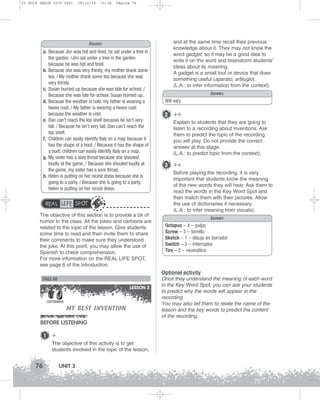 U3 GUIA ING1M (070-096)

19/10/12

15:36

Página 76

Answers
a. Because Jim was hot and tired, he sat under a tree in
the garden. /Jim sat under a tree in the garden
because he was hot and tired.
b. Because she was very thirsty, my mother drank some
tea. / My mother drank some tea because she was
very thirsty.
c. Susan hurried up because she was late for school. /
Because she was late for school, Susan hurried up.
d. Because the weather is cold, my father is wearing a
heavy coat. / My father is wearing a heavy coat
because the weather is cold.
e. Dan can’t reach the top shelf because he isn’t very
tall. / Because he isn’t very tall, Dan can’t reach the
top shelf.
f. Children can easily identify Italy on a map because it
has the shape of a boot. / Because it has the shape of
a boot, children can easily identify Italy on a map.
g. My sister has a sore throat because she shouted
loudly at the game. / Because she shouted loudly at
the game, my sister has a sore throat.
h. Helen is putting on her nicest dress because she is
going to a party. / Because she is going to a party,
Helen is putting on her nicest dress.

REAL LIFE SPOT
The objective of this section is to provide a bit of
humor to the class. All the jokes and cartoons are
related to the topic of the lesson. Give students
some time to read and then invite them to share
their comments to make sure they understood
the joke. At this point, you may allow the use of
Spanish to check comprehension.
For more information on the REAL LIFE SPOT,
see page 6 of the Introduction.

PAGE 80
LESSON 2
LISTENING

MY BEST INVENTION

BEFORE LISTENING
1

+
The objective of this activity is to get
students involved in the topic of the lesson,

76

UNIT 3

and at the same time recall their previous
knowledge about it. They may not know the
word gadget, so it may be a good idea to
write it on the word and brainstorm students’
ideas about its meaning.
A gadget is a small tool or device that does
something useful (aparato, artilugio).
(L.A.: to infer information from the context).
Answers
Will vary

2 ++
Explain to students that they are going to
listen to a recording about inventions. Ask
them to predict the topic of the recording
you will play. Do not provide the correct
answer at this stage.
(L.A.: to predict topic from the context).

3 ++
Before playing the recording, it is very
important that students know the meaning
of the new words they will hear. Ask them to
read the words in the Key Word Spot and
then match them with their pictures. Allow
the use of dictionaries if necessary.
(L.A.: to infer meaning from visuals).
Answers
Octopus – 4 – pulpo
Screw – 5 – tornillo
Sketch – 1 – dibujo en borrador
Switch – 3 – interruptor
Tire – 2 – neumático

Optional activity
Once they understand the meaning of each word
in the Key Word Spot, you can ask your students
to predict why the words will appear in the
recording.
You may also tell them to relate the name of the
lesson and the key words to predict the content
of the recording.

 
