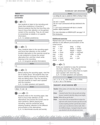 U3 GUIA ING1M (070-096)

19/10/12

15:36

Página 77

TECHNOLOGY AND INVENTIONS
TECHNOLOGY AND INVENTIONS

Answers
a. ceilings; b. cups; c. posted; d. 4000; e. finding; f. hide

PAGE 81

LISTENING
4 +

18

Ask students to listen to the recording and
check their predictions in Exercise 2.
Remind students that this first time they only
have to focus their attention on the general
content of the recording. They do not need
to concentrate on details or on specific
information.
(L.A.: to validate predictions).
Answers
b.

5 ++

18

Now, students listen to the recording again
and focus their attention on the content.
Another alternative to this exercise would be
to ask students to choose the correct
alternative first, and then check while
listening to the recording.
(L.A.: to recognize general information).
Answers
c.

6 ++

18

Before playing the recording again, read the
list of names aloud. Tell students they now
have to identify what kind of inventions the
kids are talking about. Play the recording
and ask students to match each speaker
with the invention.
(L.A.: to relate speakers and speech).
Answers
Brian – f.; Jen – d.

7 +++

18

Students listen to the recording again. Ask
them to focus their attention on the
alternatives and choose the correct one for
each sentence. Before playing the
recording, read the sentences aloud,
drawing students’ attention to the different
pronunciation of the alternatives.
(L.A.: to discriminate sounds and words).

ERROR ALERT
/æ/ and /A/ sounds
/æ/ as in cap is pronounced with lips stretched to the
sides.
/A/ as in cup is pronounced with lips in a neutral
position, slightly separated.
For more information on ERROR ALERT, see page 7 of
the Introduction.
Additional exercise
Repeat each pair of words, paying special
attention to the different pronunciation of the
vowel sound.
bad
= bud
drag = drug
ran
= run
damp = dump
tab
= tub
began = begun
track = truck
stand = stunned
bag
= bug
raffle = ruffle
ban
= bun
rat
= rut
back = buck
jazz
= just
drank = drunk

8 ++

18

Invite your students to copy the sentences
into their notebooks. Then play the
recording once more to allow them to match
each speaker with what they say.
(L.A.: to relate speakers and speech).
Answers
a. ii.; v.; iii.; iv.; vi.; i.; b. i. Brian; ii. Jen.; iii. Brian;
iv. Jen; v. Jen; vi. The teacher.

TRANSCRIPT - MY BEST INVENTION

18

Teacher: Silence, please. Let’s share ideas. Brian, what can you
tell us?
Brian: I invented Suction Tires to ride up walls and ceilings
because I wanted to take bike riding to new heights.
Teacher: Where did you get the idea?
Brian: In our science class we learned that an octopus has
eight arms with a bunch of suction cups that can stick
to almost anything and then I got the idea to attach
suction cups to my bike tires to ride on walls. After a
lot of different designs, I managed to keep the suction
cups attached to the tires with glue and screws.

77

 