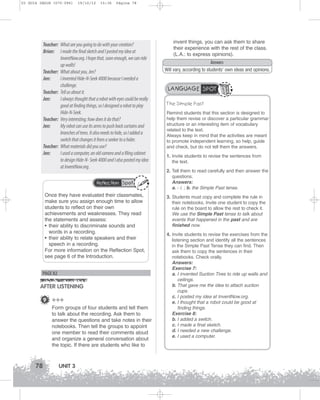 U3 GUIA ING1M (070-096)

19/10/12

15:36

Página 78

Teacher: What are you going to do with your creation?
Brian: I made the final sketch and I posted my idea at
InventNow.org. I hope that, soon enough, we can ride
up walls!
Teacher: What about you, Jen?
Jen:
I invented Hide-N-Seek 4000 because I needed a
challenge.
Teacher: Tell us about it.
Jen:
I always thought that a robot with eyes could be really
good at finding things, so I designed a robot to play
Hide-N-Seek.
Teacher: Very interesting; how does it do that?
Jen:
My robot can use its arms to push back curtains and
branches of trees. It also needs to hide, so I added a
switch that changes it from a seeker to a hider.
Teacher: What materials did you use?
Jen:
I used a computer, an old camera and a filing cabinet
to design Hide-N- Seek 4000 and I also posted my idea
at InventNow.org.
Reflection Spot

Once they have evaluated their classmates,
make sure you assign enough time to allow
students to reflect on their own
achievements and weaknesses. They read
the statements and assess:
• their ability to discriminate sounds and
words in a recording.
• their ability to relate speakers and their
speech in a recording.
For more information on the Reflection Spot,
see page 6 of the Introduction.

PAGE 82

AFTER LISTENING
9 +++
Form groups of four students and tell them
to talk about the recording. Ask them to
answer the questions and take notes in their
notebooks. Then tell the groups to appoint
one member to read their comments aloud
and organize a general conversation about
the topic. If there are students who like to

78

UNIT 3

invent things, you can ask them to share
their experience with the rest of the class.
(L.A.: to express opinions).
Answers
Will vary, according to students’ own ideas and opinions.

LANGUAGE SPOT
The Simple Past
Remind students that this section is designed to
help them revise or discover a particular grammar
structure or an interesting item of vocabulary
related to the text.
Always keep in mind that the activities are meant
to promote independent learning, so help, guide
and check, but do not tell them the answers.
1. Invite students to revise the sentences from
the text.
2. Tell them to read carefully and then answer the
questions.
Answers:
a. - i. ; b. the Simple Past tense.
3. Students must copy and complete the rule in
their notebooks. Invite one student to copy the
rule on the board to allow the rest to check it.
We use the Simple Past tense to talk about
events that happened in the past and are
finished now.
4. Invite students to revise the exercises from the
listening section and identify all the sentences
in the Simple Past Tense they can find. Then
ask them to copy the sentences in their
notebooks. Check orally.
Answers:
Exercise 7:
a. I invented Suction Tires to ride up walls and
ceilings.
b. That gave me the idea to attach suction
cups.
c. I posted my idea at InventNow.org.
e. I thought that a robot could be good at
finding things.
Exercise 8:
b. I added a switch.
c. I made a final sketch.
d. I needed a new challenge.
e. I used a computer.

 