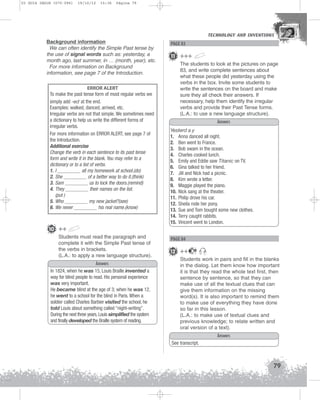 U3 GUIA ING1M (070-096)

19/10/12

15:36

Página 79

Background information
We can often identify the Simple Past tense by
the use of signal words such as: yesterday, a
month ago, last summer, in … (month, year), etc.
For more information on Background
information, see page 7 of the Introduction.
ERROR ALERT
To make the past tense form of most regular verbs we
simply add -ed at the end.
Examples: walked, danced, arrived, etc.
Irregular verbs are not that simple. We sometimes need
a dictionary to help us write the different forms of
irregular verbs.
For more information on ERROR ALERT, see page 7 of
the Introduction.
Additional exercise
Change the verb in each sentence to its past tense
form and write it in the blank. You may refer to a
dictionary or to a list of verbs.
1. I _________ all my homework at school.(do)
2. She _________ of a better way to do it.(think)
3. Sam _________ us to lock the doors.(remind)
4. They _________ their names on the list.
(put )
5. Who _________ my new jacket?(see)
6. We never _________ his real name.(know)

TECHNOLOGY AND INVENTIONS
TECHNOLOGY AND INVENTIONS

PAGE 83

11 +++
The students to look at the pictures on page
83, and write complete sentences about
what these people did yesterday using the
verbs in the box. Invite some students to
write the sentences on the board and make
sure they all check their answers. If
necessary, help them identify the irregular
verbs and provide their Past Tense forms.
(L.A.: to use a new language structure).
Answers
Yesterd a y
1. Anna danced all night.
2. Ben went to France.
3. Bob swam in the ocean.
4. Charles cooked lunch.
5. Emily and Eddie saw Titanic on TV.
6. Gina talked to her friend.
7. Jill and Nick had a picnic.
8. Kim wrote a letter.
9. Maggie played the piano.
10. Nick sang at the theater.
11. Philip drove his car.
12. Sheila rode her pony.
13. Sue and Tom bought some new clothes.
14. Terry caught rabbits.
15. Vincent went to London.

10 ++
Students must read the paragraph and
complete it with the Simple Past tense of
the verbs in brackets.
(L.A.: to apply a new language structure).
Answers
In 1824, when he was 15, Louis Braille invented a
way for blind people to read. His personal experience
was very important.
He became blind at the age of 3; when he was 12,
he went to a school for the blind in Paris. When a
soldier called Charles Barbier visited the school, he
told Louis about something called “night-writing”.
During the next three years, Louis simplified the system
and finally developed the Braille system of reading.

PAGE 84

12 ++

19

Students work in pairs and fill in the blanks
in the dialog. Let them know how important
it is that they read the whole text first, then
sentence by sentence, so that they can
make use of all the textual clues that can
give them information on the missing
word(s). It is also important to remind them
to make use of everything they have done
so far in this lesson.
(L.A.: to make use of textual clues and
previous knowledge; to relate written and
oral version of a text).
Answers
See transcript.

79

 