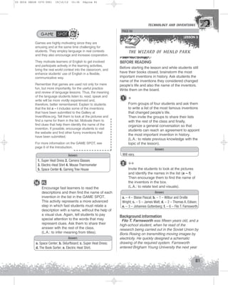 U3 GUIA ING1M (070-096)

19/10/12

15:36

Página 81

TECHNOLOGY AND INVENTIONS
TECHNOLOGY AND INVENTIONS

GAME SPOT

PAGE 86
LESSON 3

Games are highly motivating since they are
amusing and at the same time challenging for
students. They employ language in real contexts
and they also encourage and increase cooperation.
They motivate learners of English to get involved
and participate actively in the learning activities,
bring the real world context into the classroom, and
enhance students’ use of English in a flexible,
communicative way.
Remember that games are used not only for mere
fun, but more importantly, for the useful practice
and review of language lessons. Thus, the meaning
of the language students listen to, read, speak and
write will be more vividly experienced and,
therefore, better remembered. Explain to students
that the list a – i includes some of the inventions
that have been submitted to the Gallery at
InventNow.org. Tell them to look at the pictures and
find a name for them in the list. Motivate them to
find clues that help them identify the name of the
invention. If possible, encourage students to visit
the website and find other funny inventions that
have been submitted.
For more information on the GAME SPOT, see
page 6 of the Introduction.

Answers
1. Super Heat Dress 2. Camera Glasses
3. Electric-Heat Shirt 4. Mouse Thermometer
5. Space Center 6. Gaming Tree House

16 FL
Encourage fast learners to read the
descriptions and then find the name of each
invention in the list in the GAME SPOT.
This activity represents a more advanced
step in which fast students must relate a
description with a name, without the help of
a visual clue. Again, tell students to pay
special attention to the words that may
represent clues. Ask them to share their
answer with the rest of the class.
(L.A.: to infer meaning from titles).
Answers
a. Space Center; b. Sklurfboard; c. Super Heat Dress;
d. The Book Sorter; e. Electric Heat Shirt.

THE WIZARD OF MENLO PARK

READING

BEFORE READING
Before starting the lesson and while students still
have their books closed, brainstorm the most
important inventions in history. Ask students the
name of the inventions they considered changed
people’s life and also the name of the inventors.
Write them on the board.

1

+
Form groups of four students and ask them
to write a list of the most famous inventions
that changed people’s life.
Then invite the groups to share their lists
with the rest of the class and finally,
organize a general conversation so that
students can reach an agreement to appoint
the most important invention in history.
(L.A.: to relate previous knowledge with the
topic of the lesson).
Answers

Will vary.

2 ++
Invite the students to look at the pictures
and identify the names in the list (a – f)
Then encourage them to find the name of
the inventors in the box.
(L.A.: to relate text and visuals).
Answers
a. – 4 – Blaise Pascal; b. – 1 – Wilbur and Orville
Wright; c. – 5 – James Watt; d. – 2 – Thomas A. Edison;
e. – 3 – Johannes Guttenberg; f. – 6 – Filo T. Farnsworth
Background information
Filo T. Farnsworth was fifteen years old, and a
high-school student, when he read of the
research being carried out in the Soviet Union by
Boris Rosing on transmitting moving images by
electricity. He quickly designed a schematic
drawing of the required system. Farnsworth
entered Brigham Young University the next year

81

 