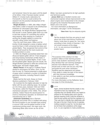 U3 GUIA ING1M (070-096)

19/10/12

15:36

Página 82

and remained there for two years until the death
of his father. A San Francisco banker named
William H. Crocker built a laboratory for
Farnsworth so that he could continue his
research into the practical development of his
television system.
Wright Brothers: In 1899, after Wilbur Wright
had written a letter of request to the Smithsonian
Institution for information about flight
experiments, the Wright Brothers designed their
first aircraft: a small, biplane glider flown as a kite
to test their solution for controlling the craft by
wing warping. Wing warping is a method of
arching the wingtips slightly to control the
aircraft’s rolling motion and balance.
Over the next three years, Wilbur and his
brother Orville designed a series of gliders which
would be flown in both unmanned (as kites) and
piloted flights. They recognized that control of the
flying aircraft would be the most crucial and
hardest problem to solve.
In 1900, the Wrights successfully tested their new
50-pound biplane glider with its 17-foot wingspan
and wing-warping mechanism at Kitty Hawk, in
both unmanned and piloted flights. In fact, it was
the first piloted glider. Based upon the results, the
Wright Brothers planned to refine the controls and
landing gear, and build a bigger glider.
Blaise Pascal: At the age of 14 Blaise Pascal
started to accompany his father. Soon, by the
time he was 16, Pascal presented a single piece
of paper which contained a number of projective
geometry theorems, including Pascal’s mystic
hexagon.
Blaise had his first work, Essay on Conic
Sections published in February 1640.
He invented the first digital calculator to help his
father with his work collecting taxes. He worked
on it for three years, between 1642 and 1645.
The device, called the Pascaline, resembled a
mechanical calculator of the 1940s. This, almost
certainly, makes Pascal the second person to
invent a mechanical calculator, for Schickard had
manufactured one in 1624.
Johannes Gutenberg was a German
goldsmith and printer who is credited with being
the first European to use movable type printing,
in around 1439, and the global inventor of the
mechanical printing press. His major work, the
Gutenberg Bible (also known as the 42-line

82

UNIT 3

Bible), has been acclaimed for its high aesthetic
and technical quality.
James Watt was a Scottish inventor and
mechanical engineer whose improvements to the
steam engine were fundamental to the changes
brought by the Industrial Revolution both in
Britain and in the world.
For more information on Background
information, see page 7 of the Introduction.
Taken from: http://en.wikipedia.org/wiki

3 ++
Tell the students that they are going to read
about one of the most famous inventors in
history. Invite them to guess his / her name,
according to their choice in Exercise 1. Do
not correct answers at this stage.
(L.A.: to use previous knowledge to
predict topic).
Reflection Spot

The purpose of this activity is to help
students reflect on their learning process
and to raise students’ awareness of how
they develop their own learning strategies to
become more effective learners. They
should work on their own but you may help
and guide the work when necessary.
Students read the statements and assess:
• their ability to relate the topic of the lesson
with their previous knowledge.
• their ability to use their previous knowledge
to make predictions.
For more information on the Reflection Spot,
see page 6 of the Introduction.

4 +++
Again, remind students that this activity is very
important to face any reading text. The
cognates they can identify will be very helpful to
prepare for the reading tasks and to get the
general meaning of text. Invite the students to
read the text quickly and find the cognates in it.
Then ask them to identify their relationship with
the topic of the text. Check the list of cognates
inviting a student to read his / her list aloud, but
do not check their predictions at this stage
(L.A.: to use cognates to make predictions).

 