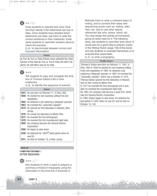 U3 GUIA ING1M (070-096)

19/10/12

15:36

Página 84

8 ++
Invite students to read the text once more
and then decide if the statements are true or
false. Once students have decided which
statements are false, ask them to write the
correct sentences in their notebooks. Invite
some students to read their answers aloud to
check the exercise.
(L.A.: to discriminate between correct and
incorrect information).
Answers
a. True; b. True; c. False (Edison never patented the initial
version of this idea) d. True; e. True f. False (He didn’t die
alone, his wife Mina was by his side).

9 +++
Tell students to copy and complete the time
line of Thomas Edison’s life in their
notebooks.
(L.A.: to identify the sequence of events).
1847:
1859:
1862:
1863:
1874:
1876:
1877:
1879:
1892:
1900:
1930:

Answers
He was born on February 11, in Ohio, USA.
He started his own business selling fruit and
vegetables.
He obtained a job replacing a telegraph operator.
He invented the “automatic repeater”.
He opened his first laboratory in Newark, New
Jersey.
He moved his laboratory to Menlo Park.
He invented the first phonograph.
He invented the first incandescent light bulb.
His company became the General Electric
Corporation.
He began to slow down.
He obtained his 1093rd (last) patent when he

was 83.
1931: He died on October 18, in New Jersey.

PAGE 89

AFTER READING
10 +++
Ask students to work in pairs to prepare a
summary of Edison’s biography using the
information in the time line in Exercise 9.

84

UNIT 3

Motivate them to write a coherent piece of
writing, and to connect their ideas with
sequencing words such as: before, after,
then, etc. and to use other textual
references like who; where; which, etc.
You may assign this activity as homework,
giving an extra mark for it. The following
class, ask students to read their work aloud. It
would also be a good idea to prepare copies
of the Writing Rubric (page 158 of this book)
and ask students to evaluate themselves or to
evaluate their classmates.
(L.A.: to write a biography).
Possible Answers
Thomas A. Edison was born on February 11, 1847, in
Ohio, USA. In 1859 he started his own business selling
fruits and vegetables. In 1862, he obtained a job
replacing a telegraph operator. In 1863, he invented the
“automatic repeater” which was a disaster. In 1874,
Thomas Edison opened his first laboratory in Newark,
and he then moved to Menlo Park.
In 1877 he invented the first phonograph and a year
later he invented the incandescent light bulb.
By 1892, his company had become a great firm, which
was the General Electric Corporation.
In 1900, Edison began to slow down. He obtained his
last patent in 1930, when he was 83, and he died on
October 18, 193.

 