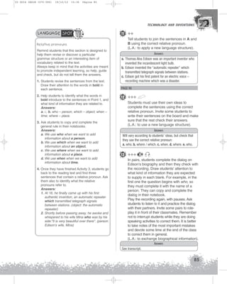 U3 GUIA ING1M (070-096)

19/10/12

15:36

Página 85

TECHNOLOGY AND INVENTIONS
TECHNOLOGY AND INVENTIONS

LANGUAGE SPOT
Relative pronouns
Remind students that this section is designed to
help them revise or discover a particular
grammar structure or an interesting item of
vocabulary related to the text.
Always keep in mind that the activities are meant
to promote independent learning, so help, guide
and check, but do not tell them the answers.
1. Students revise the sentences from the text.
Draw their attention to the words in bold in
each sentence.
2. Help students to identify what the words in
bold introduce to the sentences in Point 1, and
what kind of information they are related to.
Answers:
a. i.; b. who – person, which – object; when –
time; where – place.
3. Ask students to copy and complete the
general rule in their notebooks.
Answers:
a. We use who when we want to add
information about a person.
b. We use which when we want to add
information about an object.
c. We use where when we want to add
information about a place.
d. We use when when we want to add
information about time.
4. Once they have finished Activity 3, students go
back to the reading text and find three
sentences that contain a relative pronoun. Ask
them also to identify what the relative
pronouns refer to.
Answers:
1. At 16, he finally came up with his first
authentic invention, an automatic repeater
which transmitted telegraph signals
between stations. (object: the automatic
repeater)
2. Shortly before passing away, he awoke and
whispered to his wife Mina who was by his
side:”It is very beautiful over there”. (person:
Edison’s wife, Mina)

11 ++
Tell students to join the sentences in A and
B using the correct relative pronoun.
(L.A.: to apply a new language structure).
Answers
a. Thomas Alva Edison was an important inventor who
invented the incandescent light bulb.
b. Edison invented the “automatic repeater” which
transmitted telegraph signals between stations.
c. Edison got his first patent for an electric voice –
recording machine which was a disaster.

PAGE 90

12 +++
Students must use their own ideas to
complete the sentences using the correct
relative pronoun. Invite some students to
write their sentences on the board and make
sure that the rest check their answers.
(L.A.: to use a new language structure).
Answers
Will vary according to students' ideas, but check that
they use the correct relative pronoun:
a. who. b. where / which. c. when. d. where. e. who.

13 +++

20

In pairs, students complete the dialog on
Edison’s biography and then they check with
the recording. Draw students’ attention to
what kind of information they are expected
to supply in each blank. For example, in the
first one the question begins with who, so
they must complete it with the name of a
person. They can copy and complete the
dialog in their notebook.
Play the recording again, with pauses. Ask
students to listen to it and practice the dialog
with their partners. Invite some pairs to roleplay it in front of their classmates. Remember
not to interrupt students while they are doing
speaking activities to correct them. It is better
to take notes of the most important mistakes
and devote some time at the end of the class
to correct them in general.
(L.A.: to exchange biographical information).
Answers
See transcript.

85

 