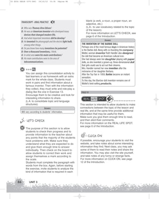 U3 GUIA ING1M (070-096)

19/10/12

TRANSCRIPT - ORAL PRACTICE

15:36

Página 86

A: Who was Thomas Alva Edison?
B: He was an American inventor who developed many
devices that changed modern life.
A: And what important inventions did he develop?
B: He invented the phonograph and the electric light bulb,
among other things.
A: Do you know how many inventions he patented?
B: Over a thousand inventions, I think.
A: In what area were his main contributions?
B: His main contributions were in the area of
telecommunications.
14 +++ FL
You can assign this consolidation activity to
fast learners or as homework with an extra
mark for the whole class. Students must
work in pairs and find information about a
famous inventor. Then with the information
they collect, they must write and role-play a
dialog like the one in Exercise 13.
Encourage them to be creative and look for
interesting information to share.
(L.A: to consolidate topic and language
structures).
Answers
Will vary according to students’ information.



 LET’S CHECK
15 The purpose of this section is to allow
students to check their progress and to
provide information to the teacher about
any points that the majority of the students
have problems with. Make sure they
understand what they are expected to do
and give them enough time to answer
individually. Then check on the board to
allow students to correct their work and
assign themselves a mark according to
the scale.
Students must complete the paragraph with
words from the box. Again, before starting
the exercise, invite students to analyze the
kind of information that is required in each

86

UNIT 3

blank (a verb, a noun, a proper noun, an
adjective, etc.)
(L.A.: to use vocabulary related to the topic
of the lesson).
For more information on LET'S CHECK, see
page 6 of the Introduction.

20

Answers
THE INVENTION OF THE BARBIE DOLL
Perhaps one of the most famous toys in American history
is the Barbie doll. Along with co-founding the company
Mattel, woman inventor Ruth Handler also designed
the doll that became an American cultural icon.
She had always seen her daughter playing with paper
dolls, so she invented a grown-up, three-dimensional doll
that girls could use to act out their dreams.
Mrs. Handler named her new invention after the
nickname of her daughter Barbara.
After the Toy Fair in 1959, Barbie became an instant
sensation.
To this day, the Barbie doll invention remains one of
Mattel’s best-selling products.

PAGE 91

REAL LIFE SPOT
This section is intended to allow students to make
connections between the topic of the lesson and
real life, and at the same time provide additional
information that may be useful for them.
Make sure you give them enough time to read,
and then elicit their comments.
For more information on the REAL LIFE SPOT,
see page 6 of the Introduction.

@

@@ CLICK ON
If possible, encourage your students to visit the
website, and take notes about some interesting
information they find. Next class, you may ask
some of them to read their notes and share the
information. You may also visit the site yourself,
and take notes of any funny or strange facts.
For more information on CLICK ON, see page
12 of the Introduction.

 