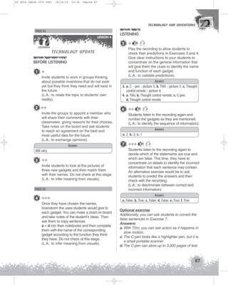 U3 GUIA ING1M (070-096)

19/10/12

15:36

Página 87

TECHNOLOGY AND INVENTIONS
TECHNOLOGY AND INVENTIONS

PAGE 92
LESSON 4
LISTENING

TECHNOLOGY UPDATE

BEFORE LISTENING
1

+
Invite students to work in groups thinking
about possible inventions that do not exist
yet but they think they need and will exist in
the future.
(L.A.: to relate the topic to students’ own
reality).

2 ++

LISTENING
5 +

21

Play the recording to allow students to
check their predictions in Exercises 3 and 4.
Give clear instructions to your students to
concentrate on the general information that
will give them the clues to identify the name
and function of each gadget.
(L.A.: to validate predictions).
Answers
3. a. C - pen - picture 5; b. TIVO - picture 2; c. Thought
control remote - picture 4.
4. a. TiVo; b. Thought control remote; c. C-pen;
d. Thought control remote

6 ++

Invite the groups to appoint a member who
will share their comments with their
classmates, giving reasons for their choices.
Take notes on the board and ask students
to reach an agreement on the best and
most useful idea for the future.
(L.A.: to exchange opinions).
Answers
Will vary.

3 ++
Invite students to look at the pictures of
three new gadgets and then match them
with their names. Do not check at this stage.
(L.A.: to infer meaning from visuals).

PAGE 93

4 +++
Once they have chosen the names,
brainstorm the uses students would give to
each gadget. You can make a chart on board
and take notes of the student’s ideas. Then
ask them to copy sentences
a – d into their notebooks and then complete
them with the name of the corresponding
gadget according to the function they think
they have. Do not check at this stage.
(L.A.: to infer meaning from visuals).

21

Students listen to the recording again and
number the gadgets as they are mentioned.
(L.A.: to identify the sequence of information).
Answers
a. 2; b. 3; c. 1

7 +++

21

Students listen to the recording again to
decide which of the statements are true and
which are false. This time, they have to
concentrate on details to identify the incorrect
information that each sentence may contain.
An alternative exercise would be to ask
students to predict the answers and then
check with the recording.
(L.A.: to discriminate between correct and
incorrect information).
Answers
a. False; b. True; c. False; d. False; e. True; f. True
Optional exercise
Additionally, you can ask students to correct the
false sentences in Exercise 7.
Answers:
a. With TiVo, you can see action as it happens in
slow motion.
c. The C-pen looks like a highlighter pen, but it is
a small portable scanner.
d. The C-pen can store up to 3,000 pages of text.

87

 