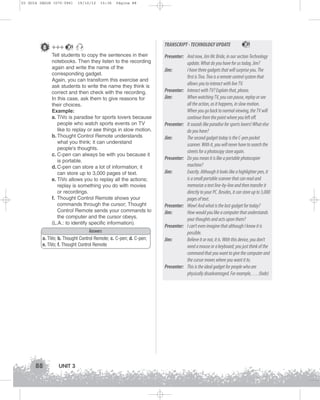 U3 GUIA ING1M (070-096)

8 +++

19/10/12

15:36

Página 88

21

Tell students to copy the sentences in their
notebooks. Then they listen to the recording
again and write the name of the
corresponding gadget.
Again, you can transform this exercise and
ask students to write the name they think is
correct and then check with the recording.
In this case, ask them to give reasons for
their choices.
Example:
a. TiVo is paradise for sports lovers because
people who watch sports events on TV
like to replay or see things in slow motion.
b. Thought Control Remote understands
what you think; it can understand
people's thoughts.
c. C-pen can always be with you because it
is portable.
d. C-pen can store a lot of information; it
can store up to 3,000 pages of text.
e. TiVo allows you to replay all the actions;
replay is something you do with movies
or recordings.
f. Thought Control Remote shows your
commands through the cursor; Thought
Control Remote sends your commands to
the computer and the cursor obeys.
(L.A.: to identify specific information).
Answers
a. TiVo; b. Thought Control Remote; c. C-pen; d. C-pen;
e. TiVo; f. Thought Control Remote

88

UNIT 3

TRANSCRIPT - TECHNOLOGY UPDATE

21

Presenter: And now, Jim Mc Bride, in our section Technology
update. What do you have for us today, Jim?
Jim:
I have three gadgets that will surprise you. The
first is Tivo. Tivo is a remote control system that
allows you to interact with live TV.
Presenter: Interact with TV? Explain that, please.
Jim:
When watching TV, you can pause, replay or see
all the action, as it happens, in slow motion.
When you go back to normal viewing, the TV will
continue from the point where you left off.
Presenter: It sounds like paradise for sports lovers! What else
do you have?
Jim:
The second gadget today is the C-pen pocket
scanner. With it, you will never have to search the
streets for a photocopy store again.
Presenter: Do you mean it is like a portable photocopier
machine?
Jim:
Exactly. Although it looks like a highlighter pen, it
is a small portable scanner that can read and
memorize a text line-by-line and then transfer it
directly to your PC. Besides, it can store up to 3,000
pages of text.
Presenter: Wow! And what is the last gadget for today?
Jim:
How would you like a computer that understands
your thoughts and acts upon them?
Presenter: I can’t even imagine that although I know it is
possible.
Jim:
Believe it or not, it is. With this device, you don’t
need a mouse or a keyboard; you just think of the
command that you want to give the computer and
the cursor moves where you want it to.
Presenter: This is the ideal gadget for people who are
physically disadvantaged. For example, … (fade)

 